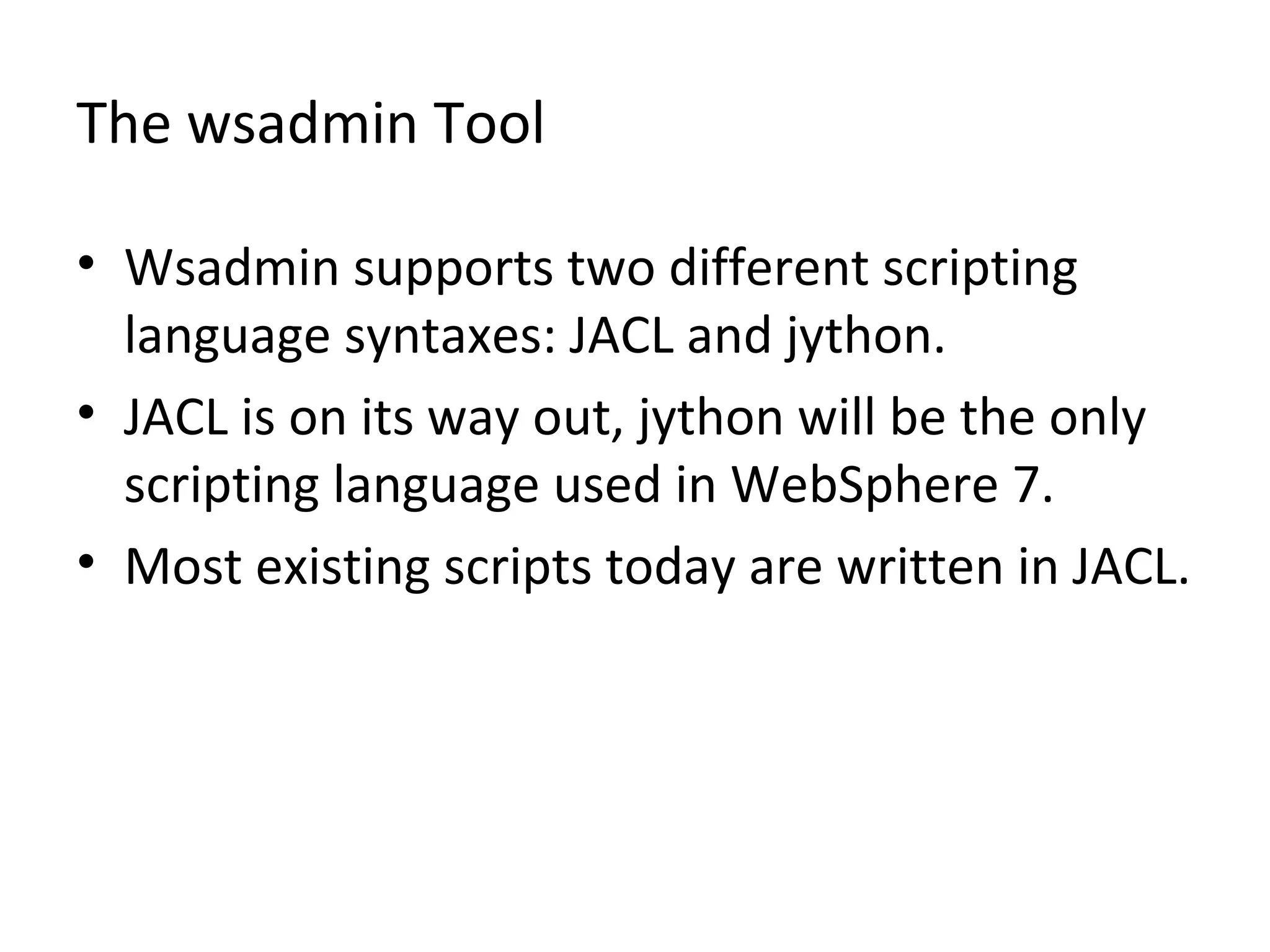 The wsadmin Tool
• Wsadmin supports two different scripting
language syntaxes: JACL and jython.
• JACL is on its way out, jython will be the only
scripting language used in WebSphere 7.
• Most existing scripts today are written in JACL.
 