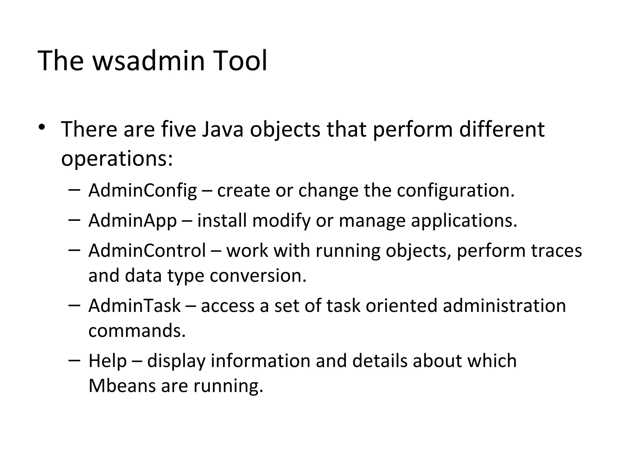 The wsadmin Tool
• There are five Java objects that perform different
operations:
– AdminConfig – create or change the configuration.
– AdminApp – install modify or manage applications.
– AdminControl – work with running objects, perform traces
and data type conversion.
– AdminTask – access a set of task oriented administration
commands.
– Help – display information and details about which
Mbeans are running.
 