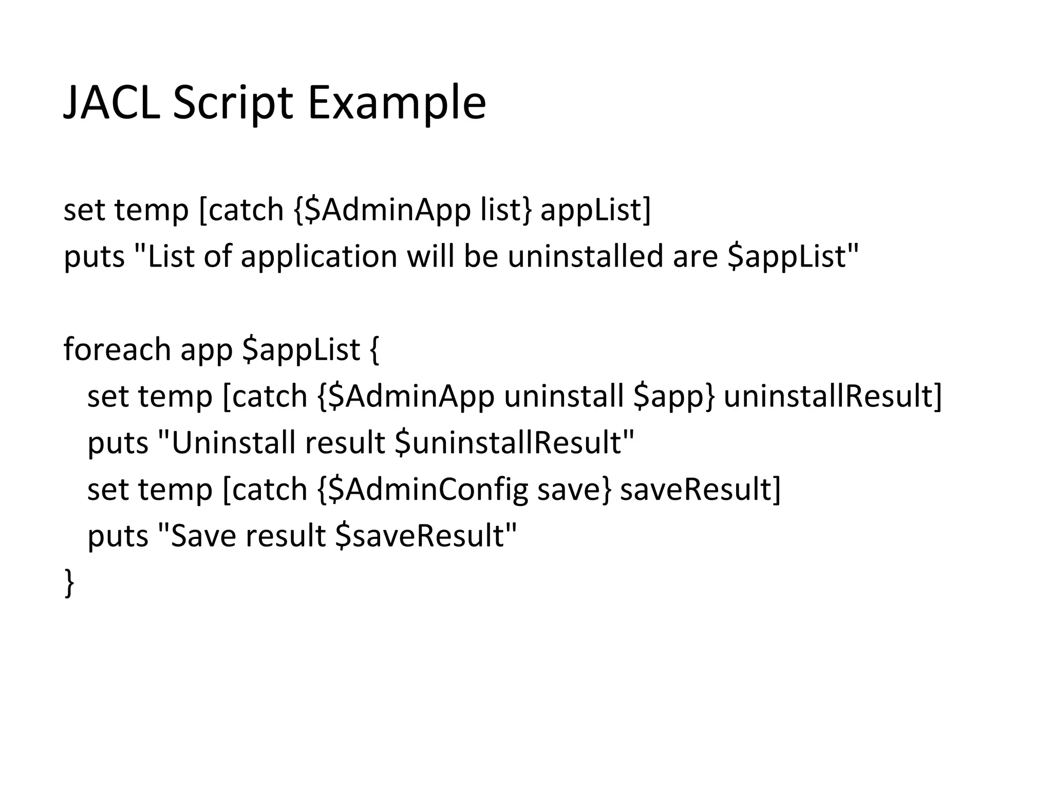 JACL Script Example
set temp [catch {$AdminApp list} appList]
puts "List of application will be uninstalled are $appList"
foreach app $appList {
set temp [catch {$AdminApp uninstall $app} uninstallResult]
puts "Uninstall result $uninstallResult"
set temp [catch {$AdminConfig save} saveResult]
puts "Save result $saveResult"
}
 