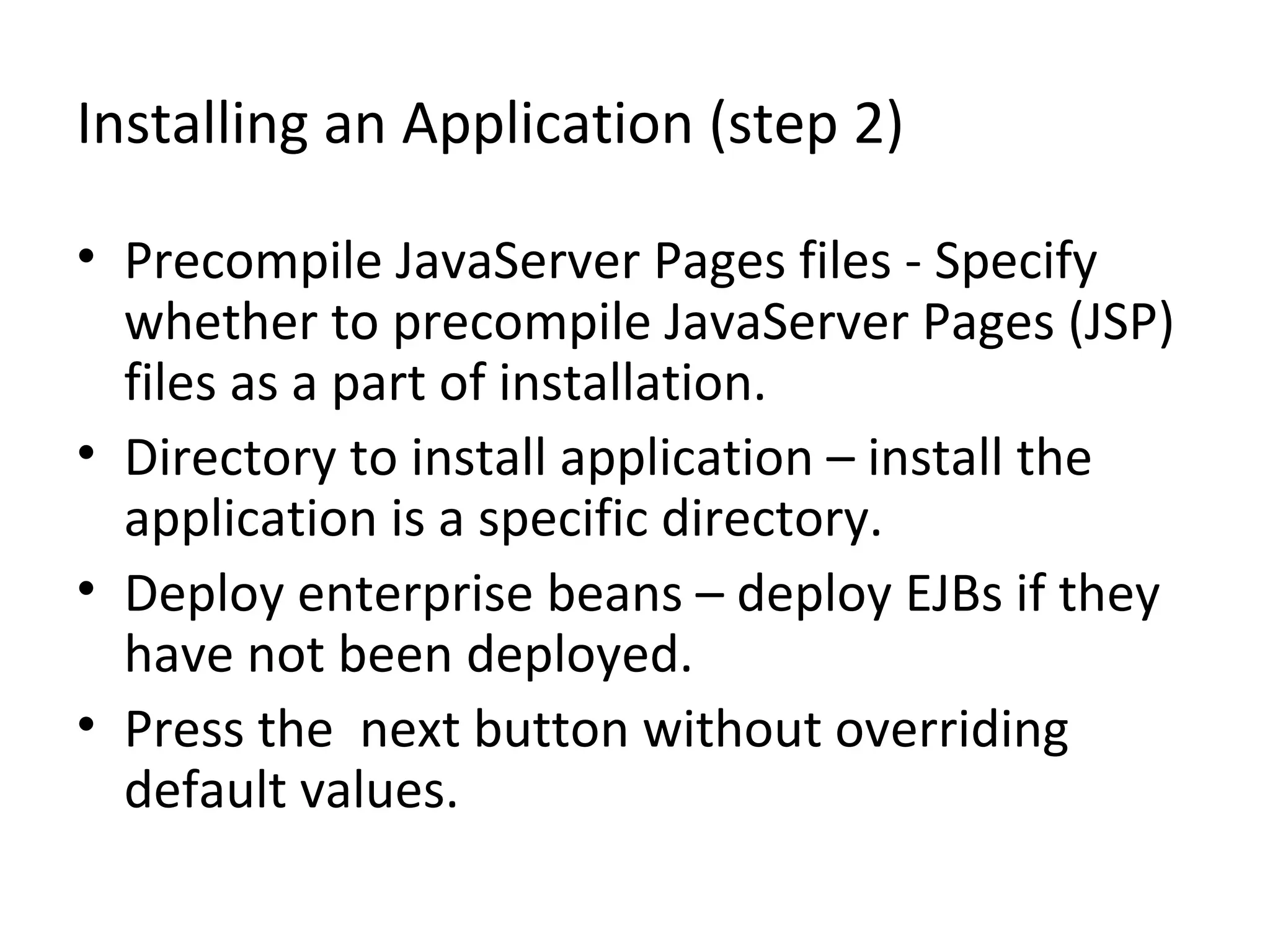 Installing an Application (step 2)
• Precompile JavaServer Pages files - Specify
whether to precompile JavaServer Pages (JSP)
files as a part of installation.
• Directory to install application – install the
application is a specific directory.
• Deploy enterprise beans – deploy EJBs if they
have not been deployed.
• Press the next button without overriding
default values.
 