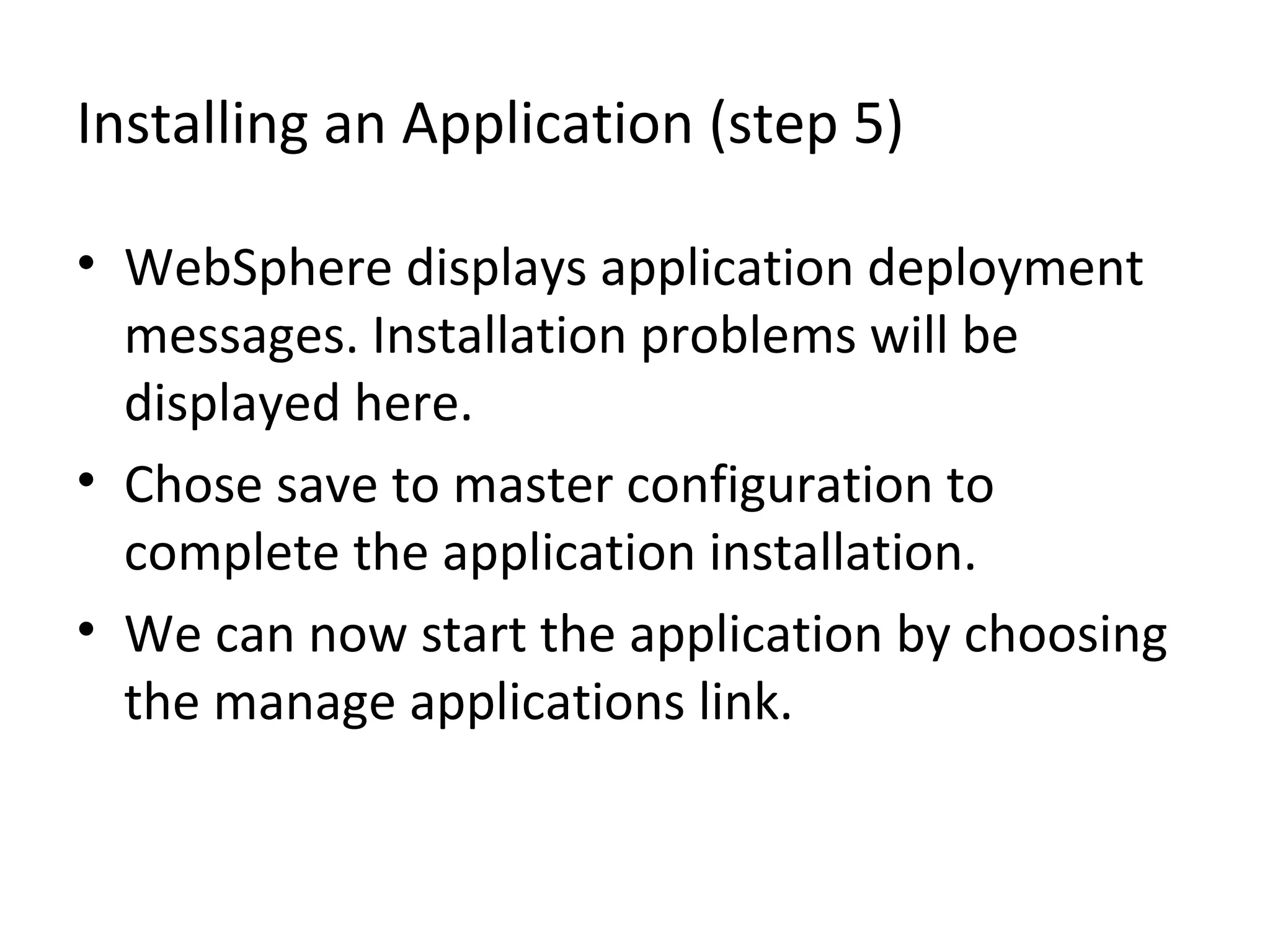 Installing an Application (step 5)
• WebSphere displays application deployment
messages. Installation problems will be
displayed here.
• Chose save to master configuration to
complete the application installation.
• We can now start the application by choosing
the manage applications link.
 