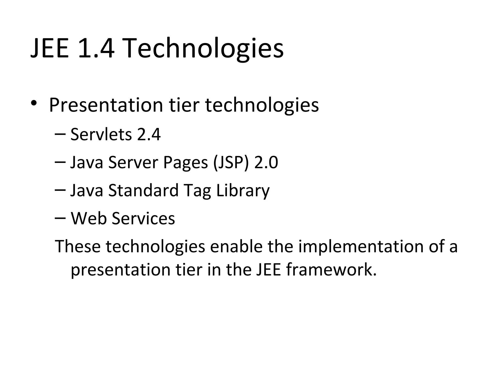 JEE 1.4 Technologies
• Presentation tier technologies
– Servlets 2.4
– Java Server Pages (JSP) 2.0
– Java Standard Tag Library
– Web Services
These technologies enable the implementation of a
presentation tier in the JEE framework.
 