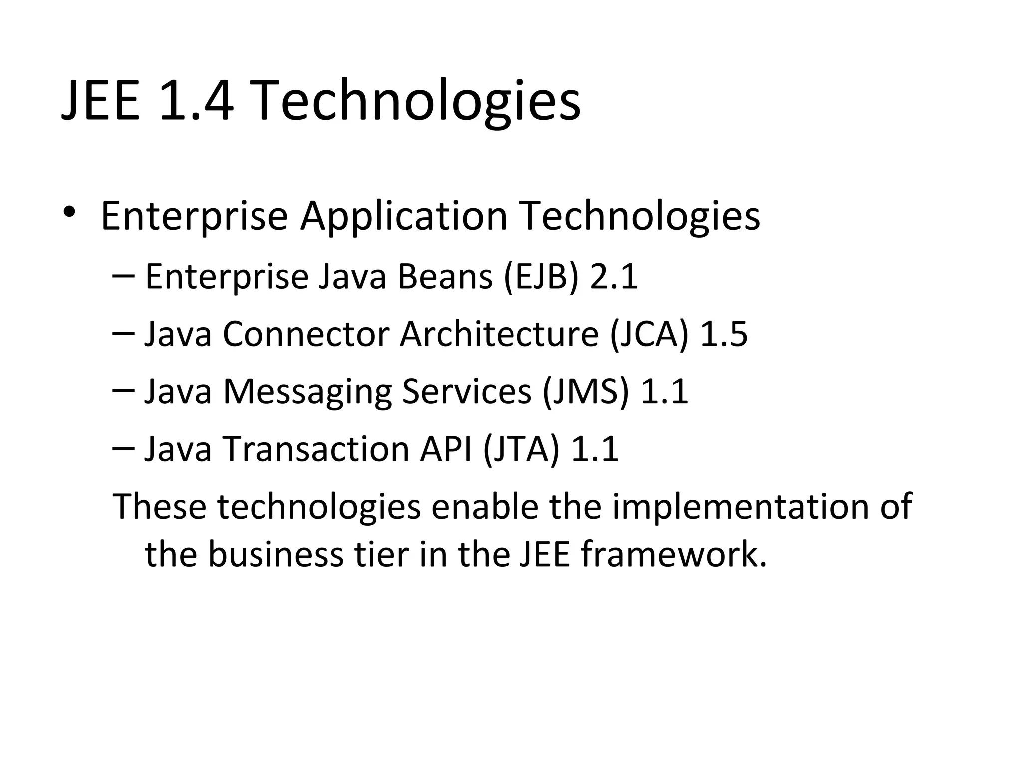 JEE 1.4 Technologies
• Enterprise Application Technologies
– Enterprise Java Beans (EJB) 2.1
– Java Connector Architecture (JCA) 1.5
– Java Messaging Services (JMS) 1.1
– Java Transaction API (JTA) 1.1
These technologies enable the implementation of
the business tier in the JEE framework.
 