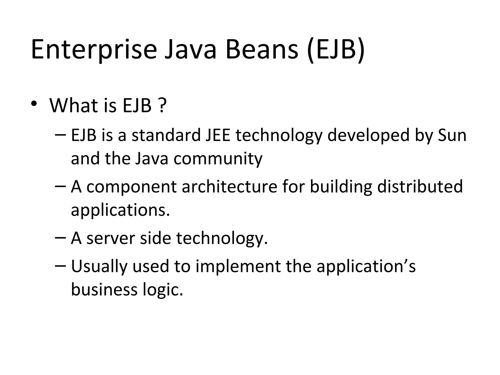 Enterprise Java Beans (EJB)
• What is EJB ?
– EJB is a standard JEE technology developed by Sun
and the Java community
– A component architecture for building distributed
applications.
– A server side technology.
– Usually used to implement the application’s
business logic.
 