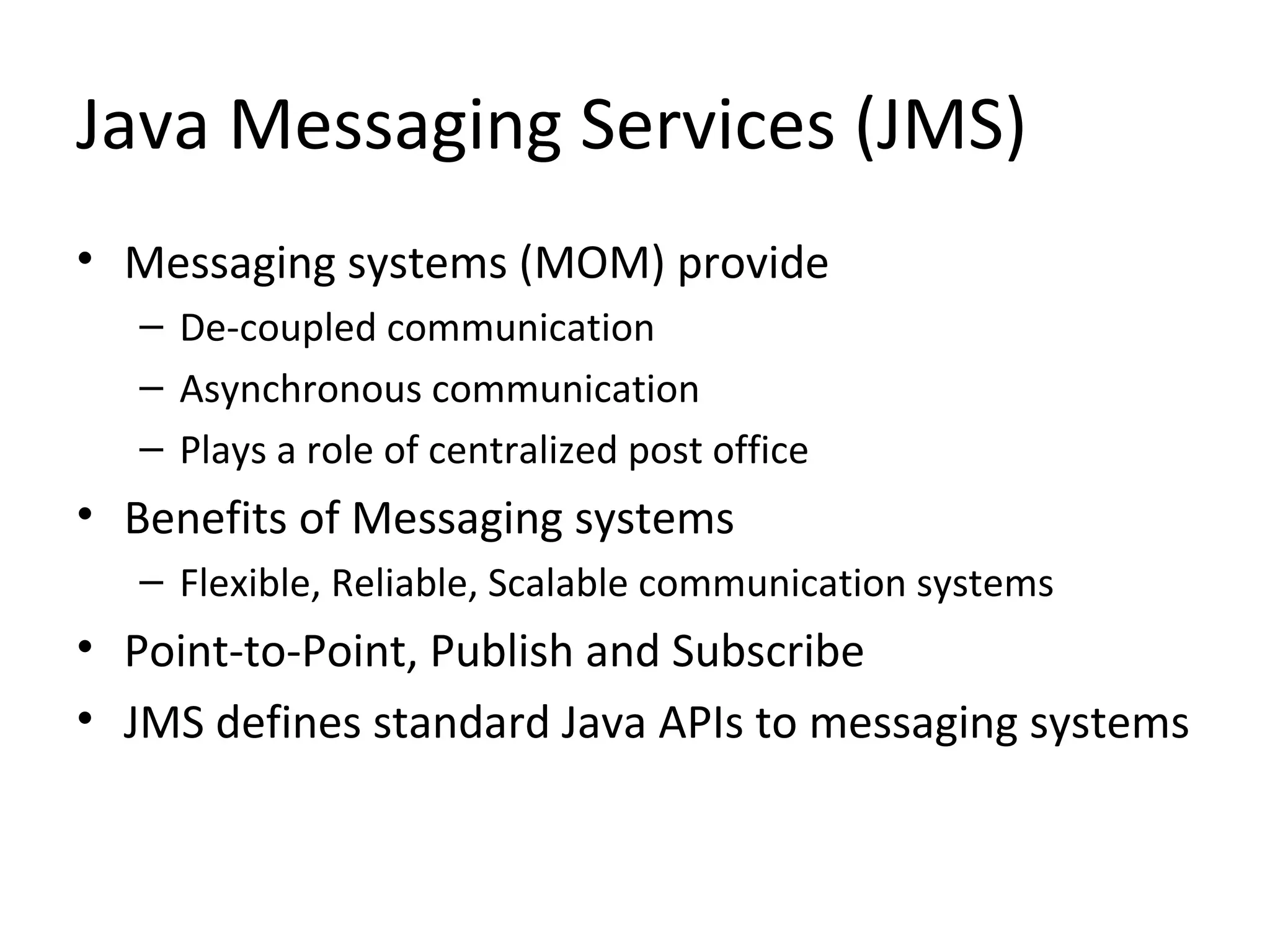 Java Messaging Services (JMS)
• Messaging systems (MOM) provide
– De-coupled communication
– Asynchronous communication
– Plays a role of centralized post office
• Benefits of Messaging systems
– Flexible, Reliable, Scalable communication systems
• Point-to-Point, Publish and Subscribe
• JMS defines standard Java APIs to messaging systems
 