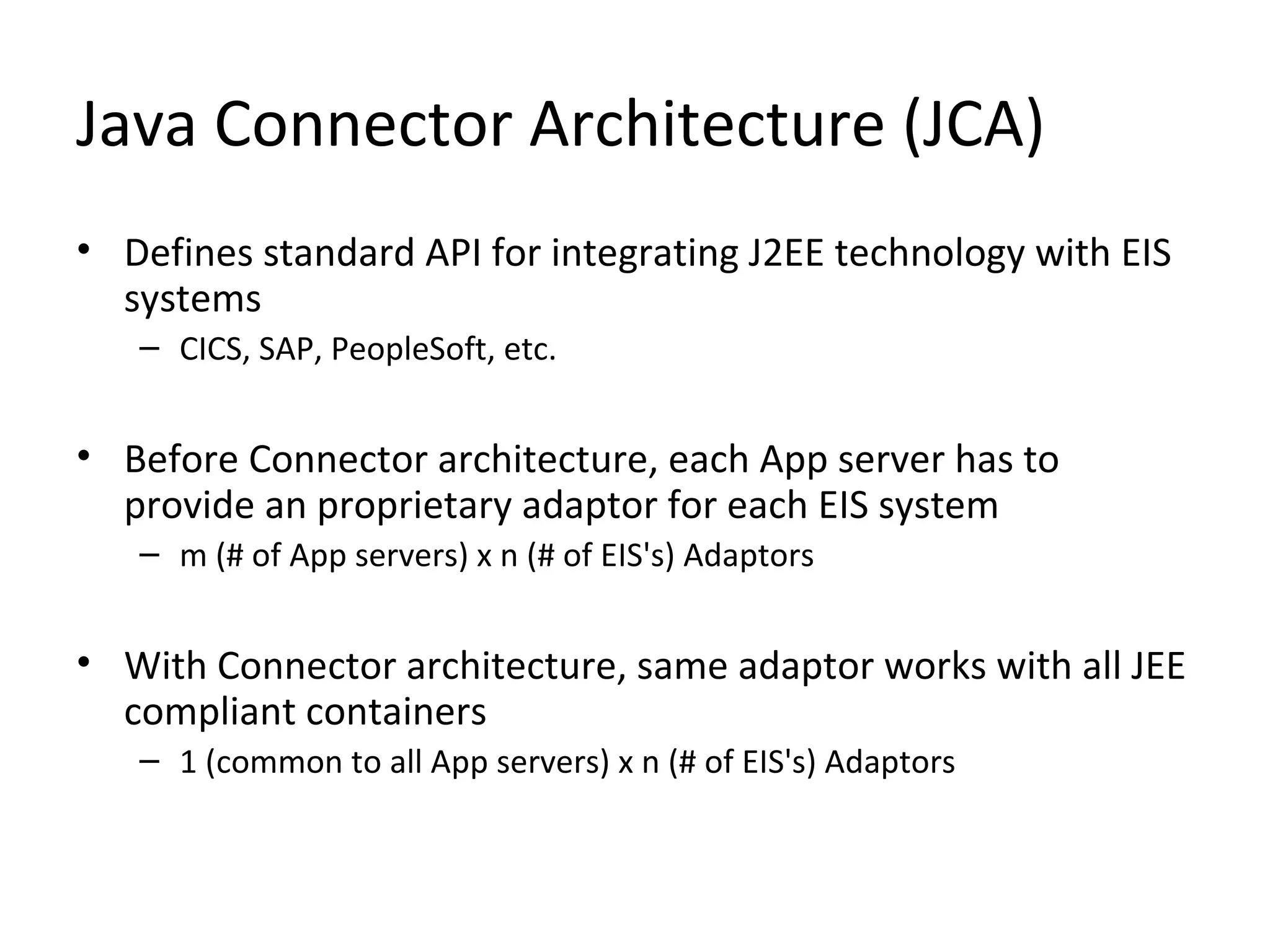 Java Connector Architecture (JCA)
• Defines standard API for integrating J2EE technology with EIS
systems
– CICS, SAP, PeopleSoft, etc.
• Before Connector architecture, each App server has to
provide an proprietary adaptor for each EIS system
– m (# of App servers) x n (# of EIS's) Adaptors
• With Connector architecture, same adaptor works with all JEE
compliant containers
– 1 (common to all App servers) x n (# of EIS's) Adaptors
 