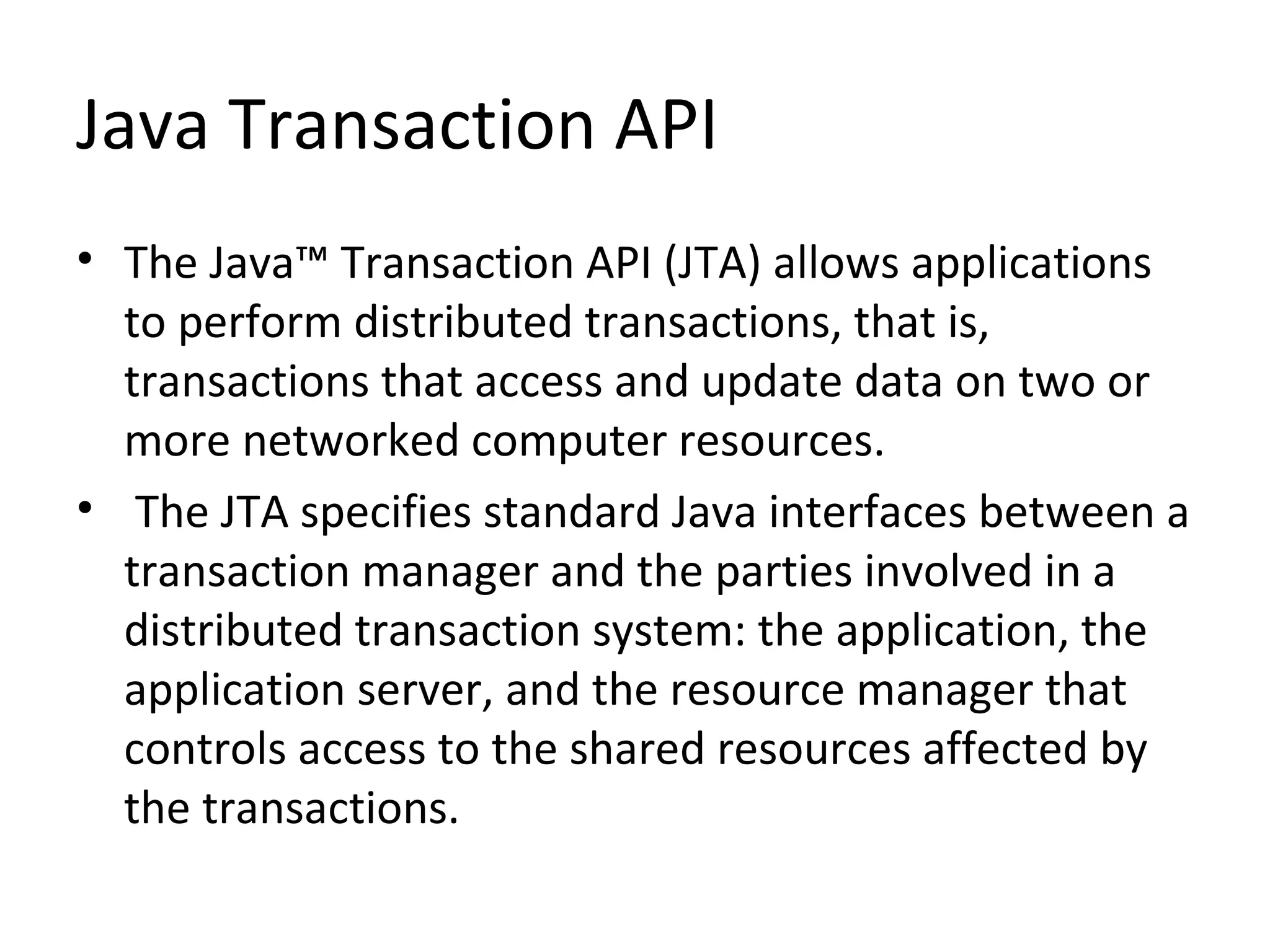 Java Transaction API
• The Java™ Transaction API (JTA) allows applications
to perform distributed transactions, that is,
transactions that access and update data on two or
more networked computer resources.
• The JTA specifies standard Java interfaces between a
transaction manager and the parties involved in a
distributed transaction system: the application, the
application server, and the resource manager that
controls access to the shared resources affected by
the transactions.
 