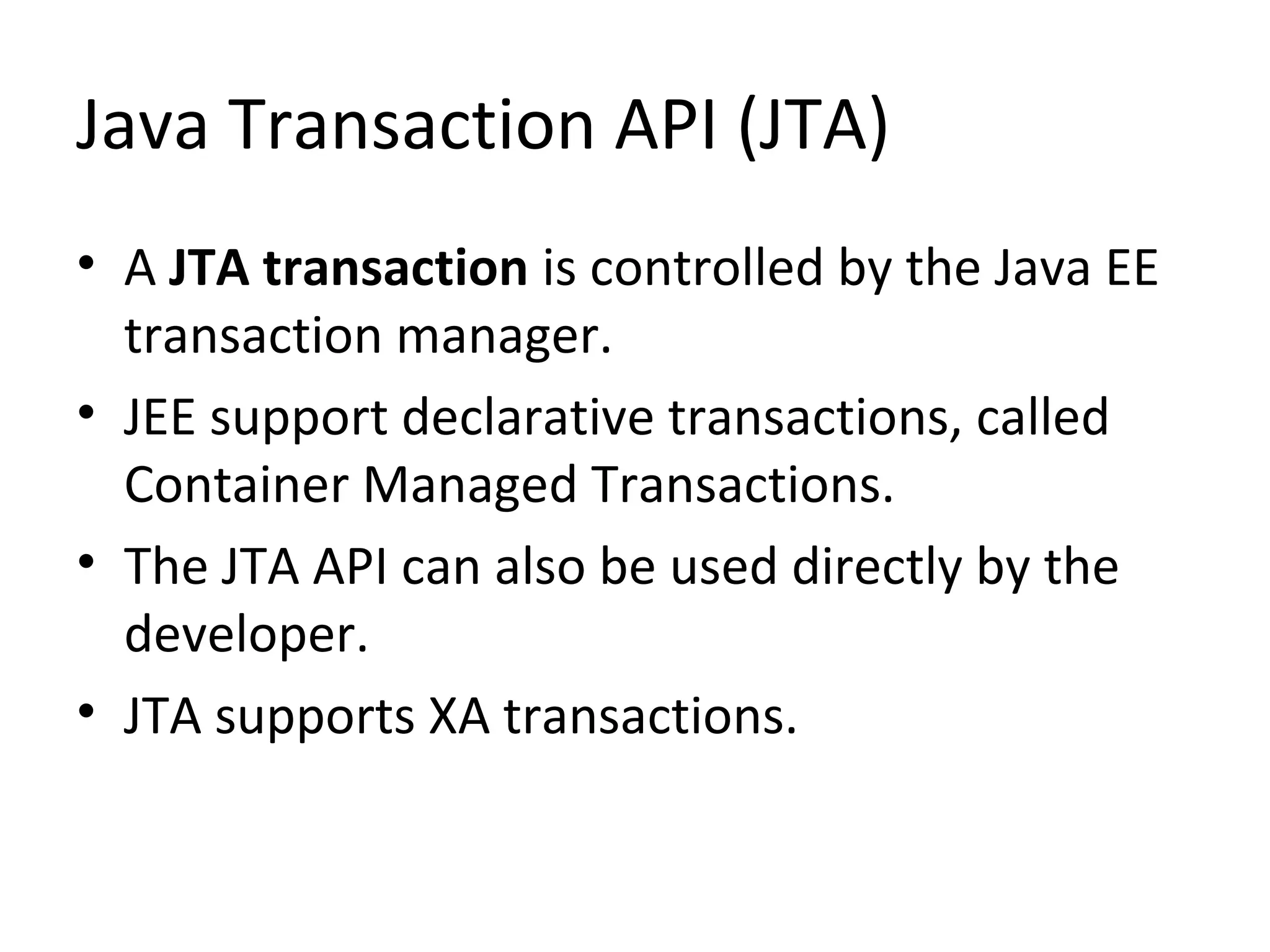 Java Transaction API (JTA)
• A JTA transaction is controlled by the Java EE
transaction manager.
• JEE support declarative transactions, called
Container Managed Transactions.
• The JTA API can also be used directly by the
developer.
• JTA supports XA transactions.
 