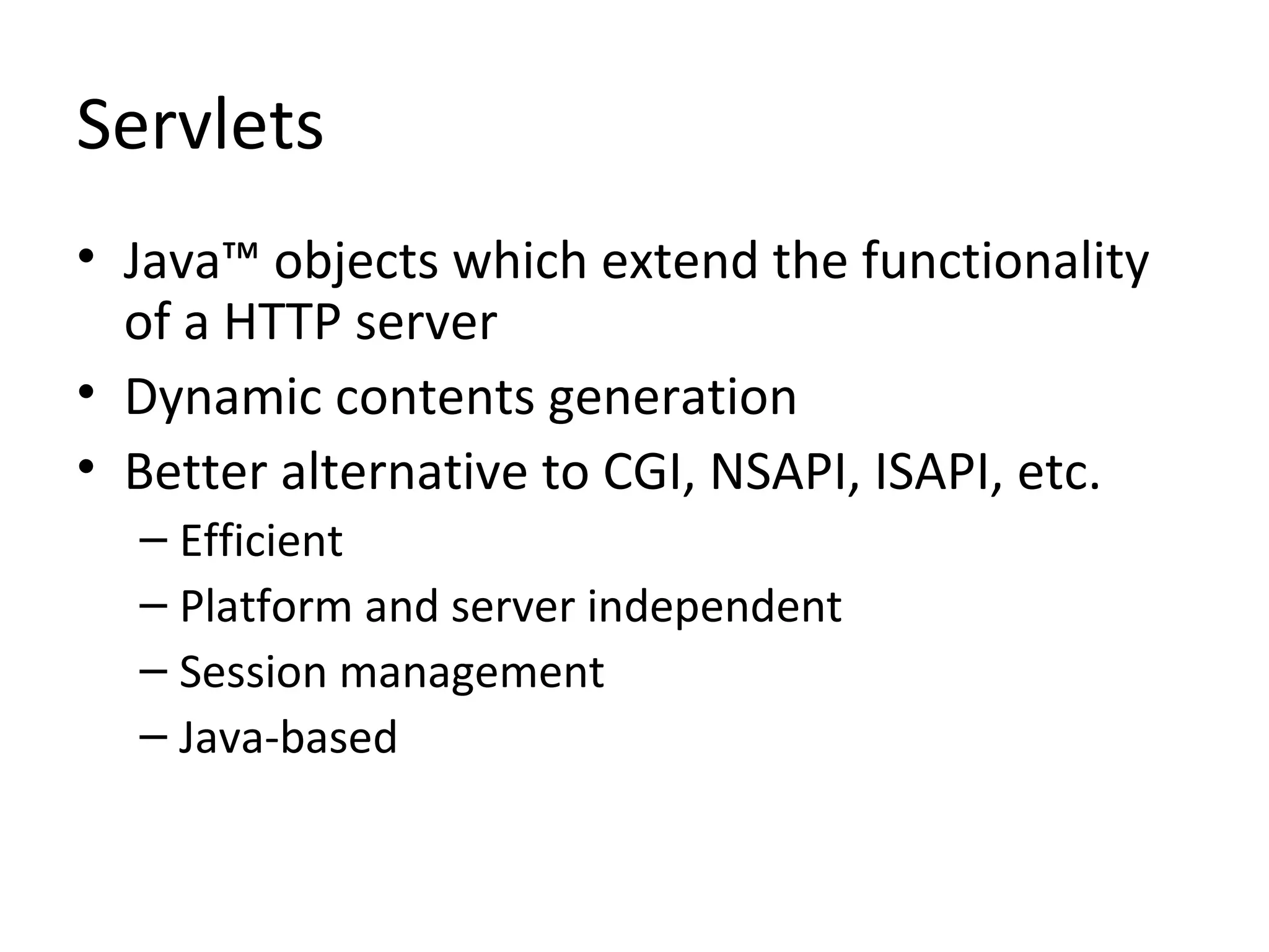 Servlets
• Java™ objects which extend the functionality
of a HTTP server
• Dynamic contents generation
• Better alternative to CGI, NSAPI, ISAPI, etc.
– Efficient
– Platform and server independent
– Session management
– Java-based
 