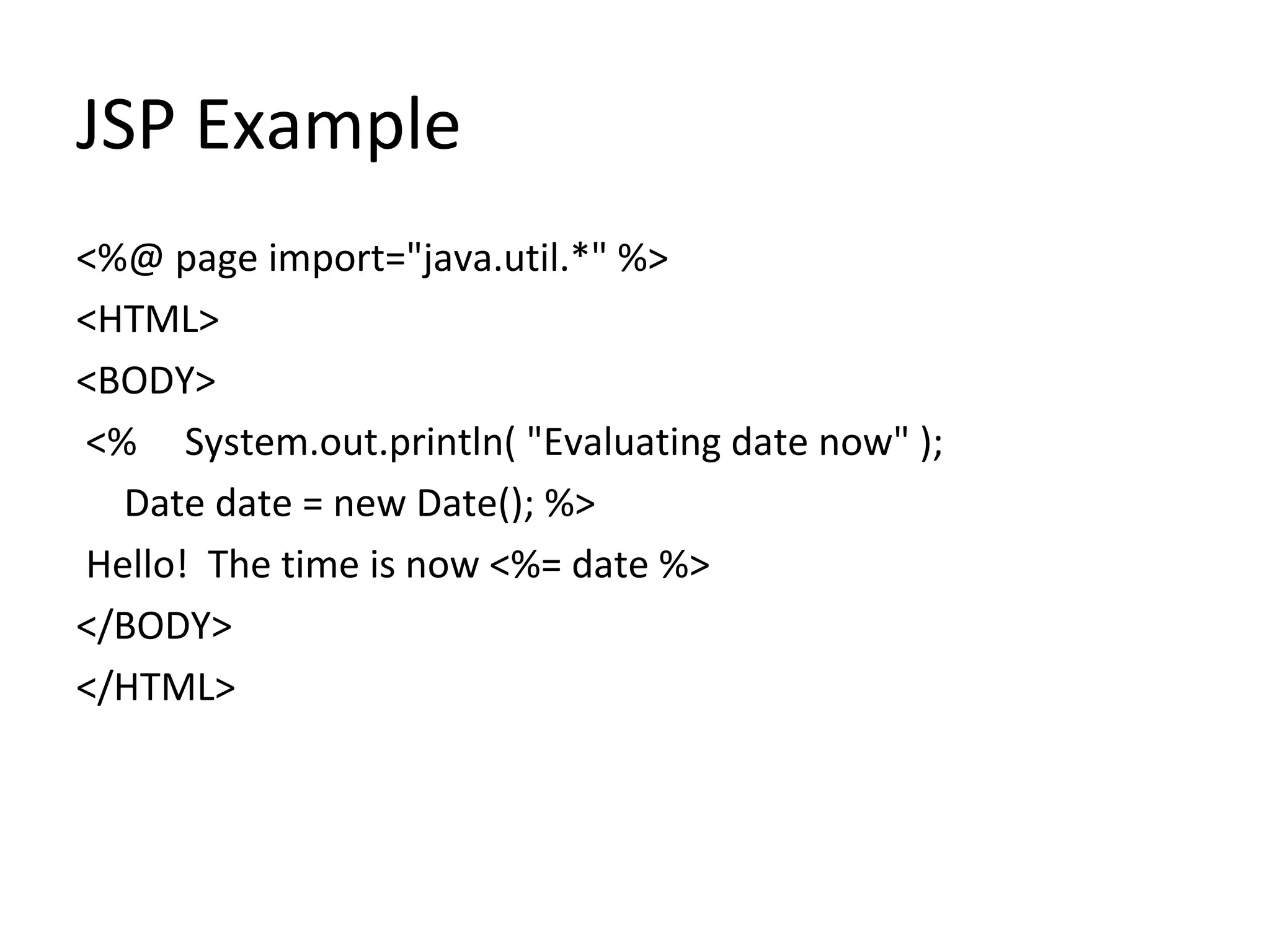 JSP Example
<%@ page import="java.util.*" %>
<HTML>
<BODY>
<% System.out.println( "Evaluating date now" );
Date date = new Date(); %>
Hello! The time is now <%= date %>
</BODY>
</HTML>
 