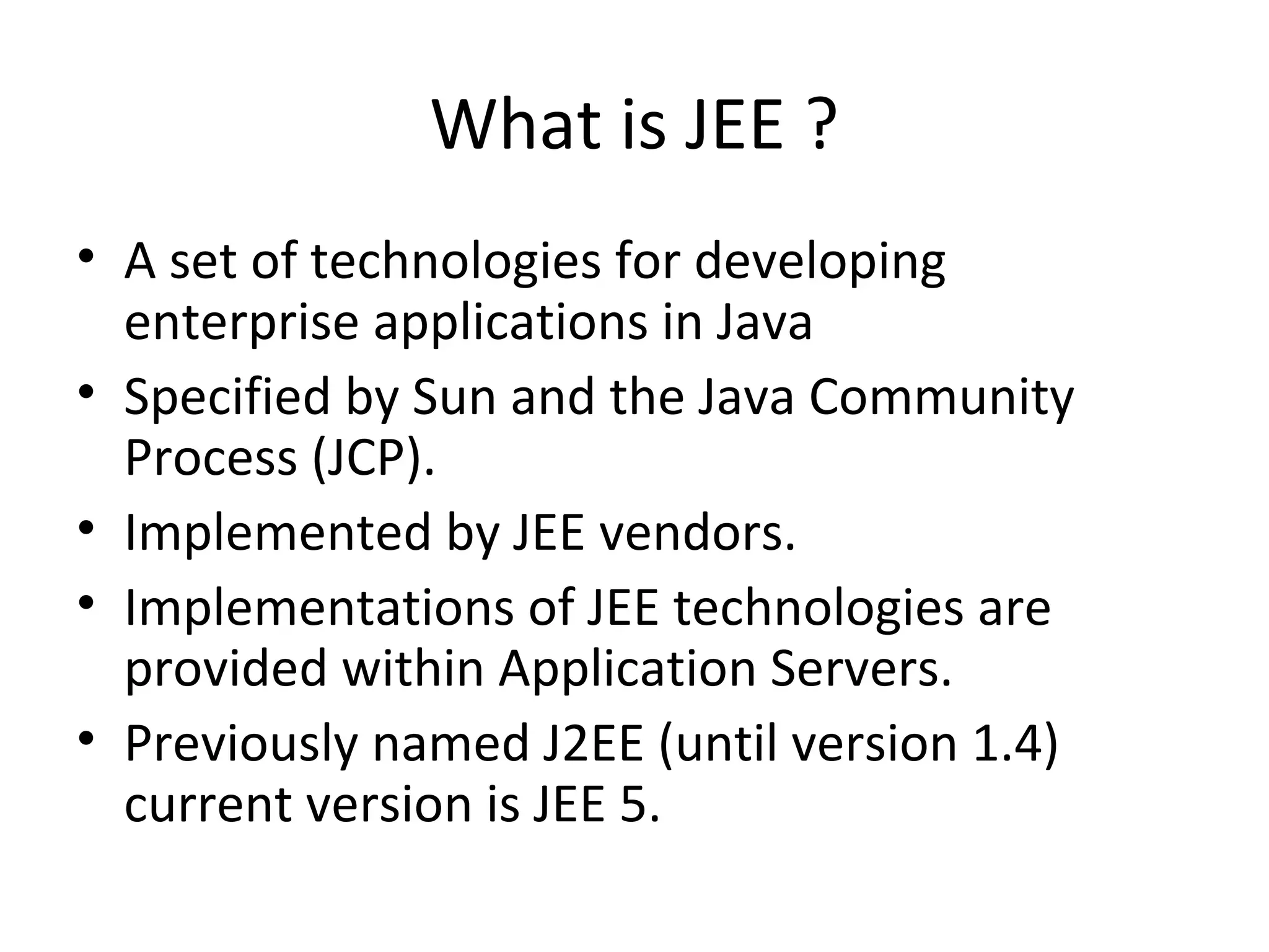 What is JEE ?
• A set of technologies for developing
enterprise applications in Java
• Specified by Sun and the Java Community
Process (JCP).
• Implemented by JEE vendors.
• Implementations of JEE technologies are
provided within Application Servers.
• Previously named J2EE (until version 1.4)
current version is JEE 5.
 