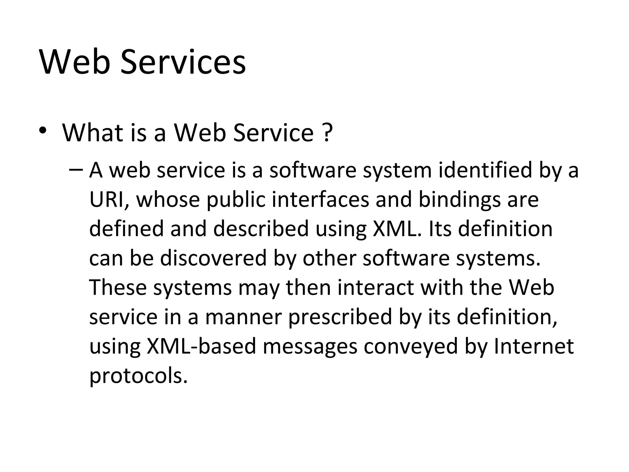 Web Services
• What is a Web Service ?
– A web service is a software system identified by a
URI, whose public interfaces and bindings are
defined and described using XML. Its definition
can be discovered by other software systems.
These systems may then interact with the Web
service in a manner prescribed by its definition,
using XML-based messages conveyed by Internet
protocols.
 