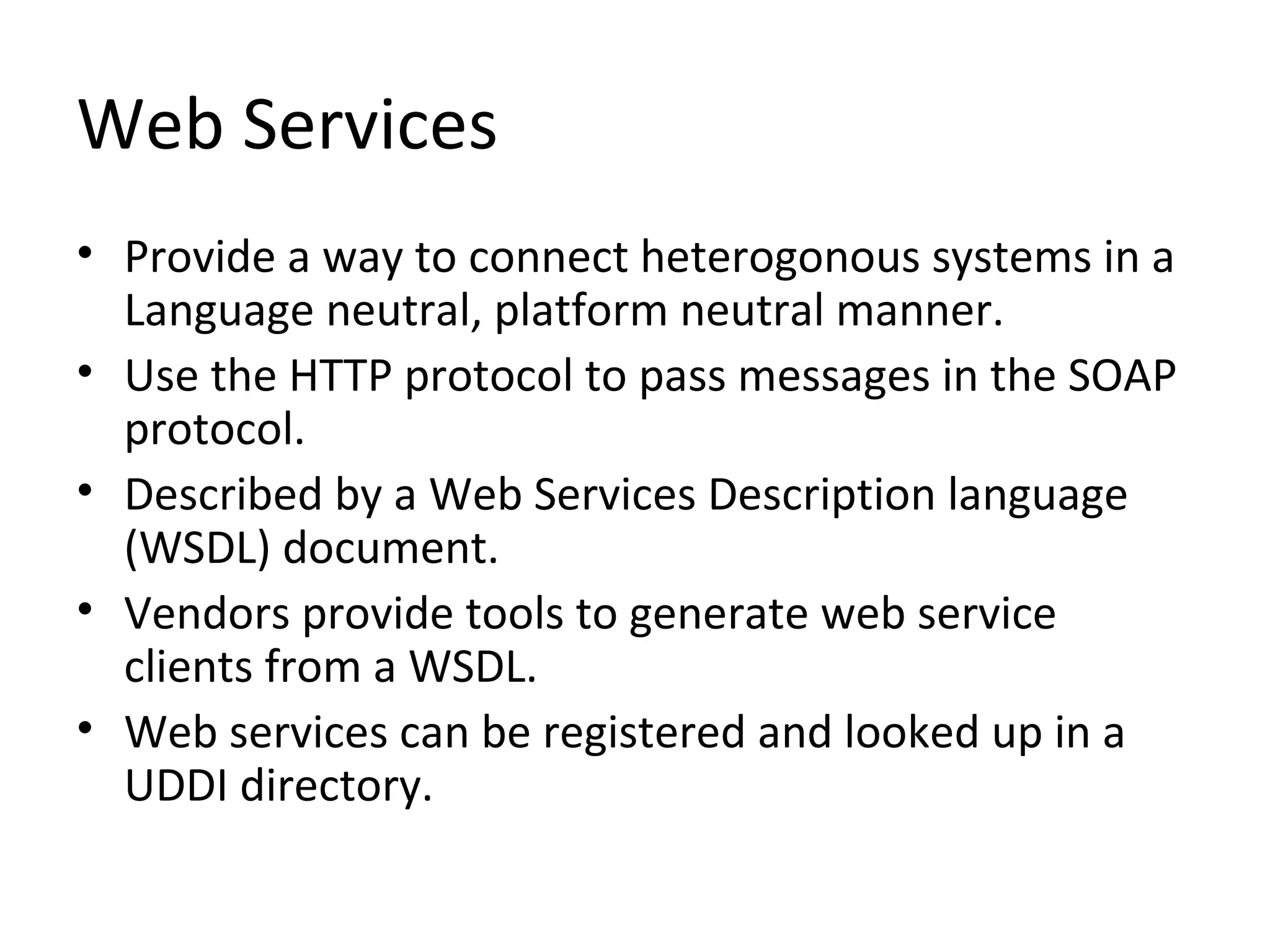 Web Services
• Provide a way to connect heterogonous systems in a
Language neutral, platform neutral manner.
• Use the HTTP protocol to pass messages in the SOAP
protocol.
• Described by a Web Services Description language
(WSDL) document.
• Vendors provide tools to generate web service
clients from a WSDL.
• Web services can be registered and looked up in a
UDDI directory.
 