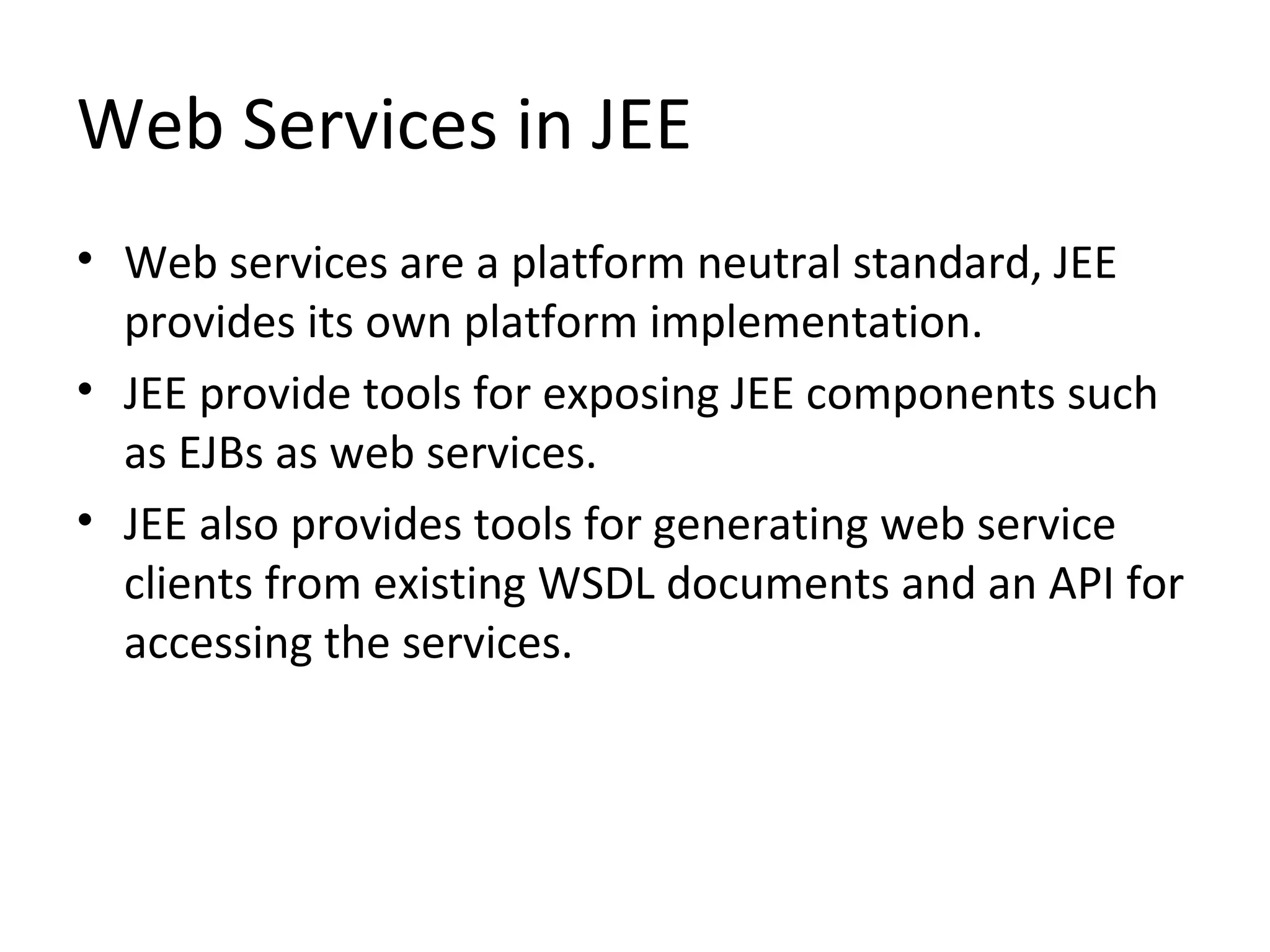 Web Services in JEE
• Web services are a platform neutral standard, JEE
provides its own platform implementation.
• JEE provide tools for exposing JEE components such
as EJBs as web services.
• JEE also provides tools for generating web service
clients from existing WSDL documents and an API for
accessing the services.
 