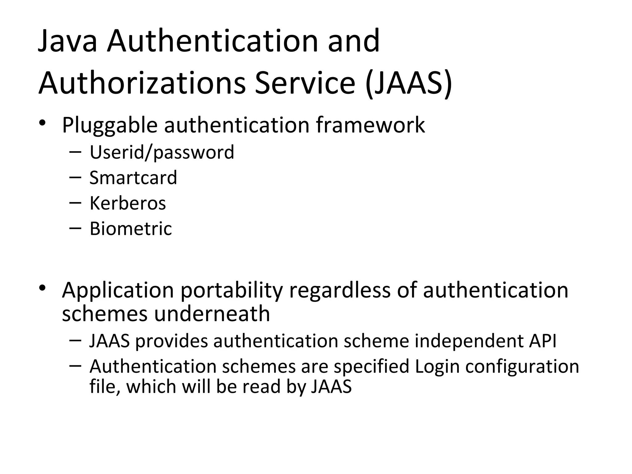 Java Authentication and
Authorizations Service (JAAS)
• Pluggable authentication framework
– Userid/password
– Smartcard
– Kerberos
– Biometric
• Application portability regardless of authentication
schemes underneath
– JAAS provides authentication scheme independent API
– Authentication schemes are specified Login configuration
file, which will be read by JAAS
 