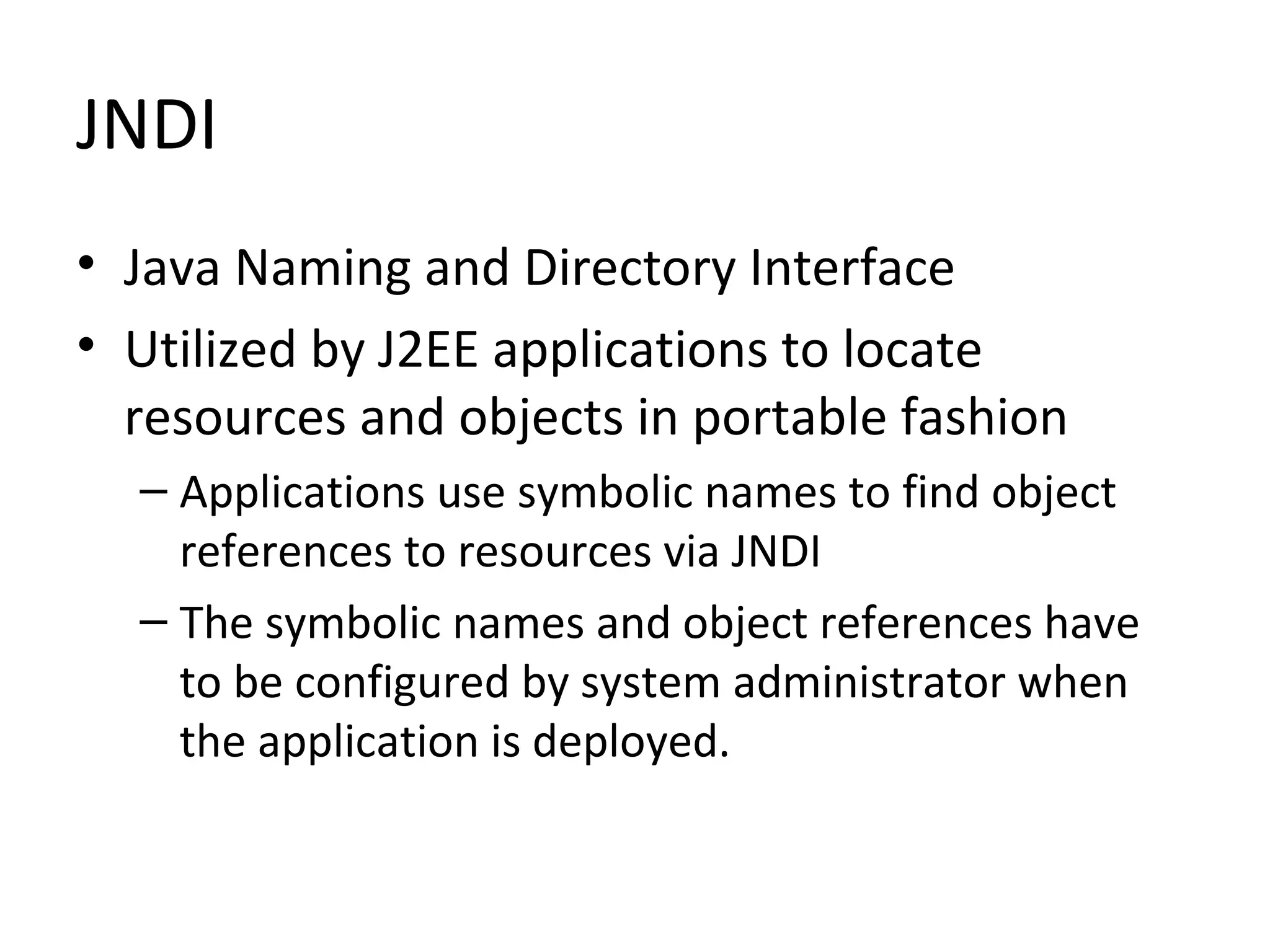 JNDI
• Java Naming and Directory Interface
• Utilized by J2EE applications to locate
resources and objects in portable fashion
– Applications use symbolic names to find object
references to resources via JNDI
– The symbolic names and object references have
to be configured by system administrator when
the application is deployed.
 
