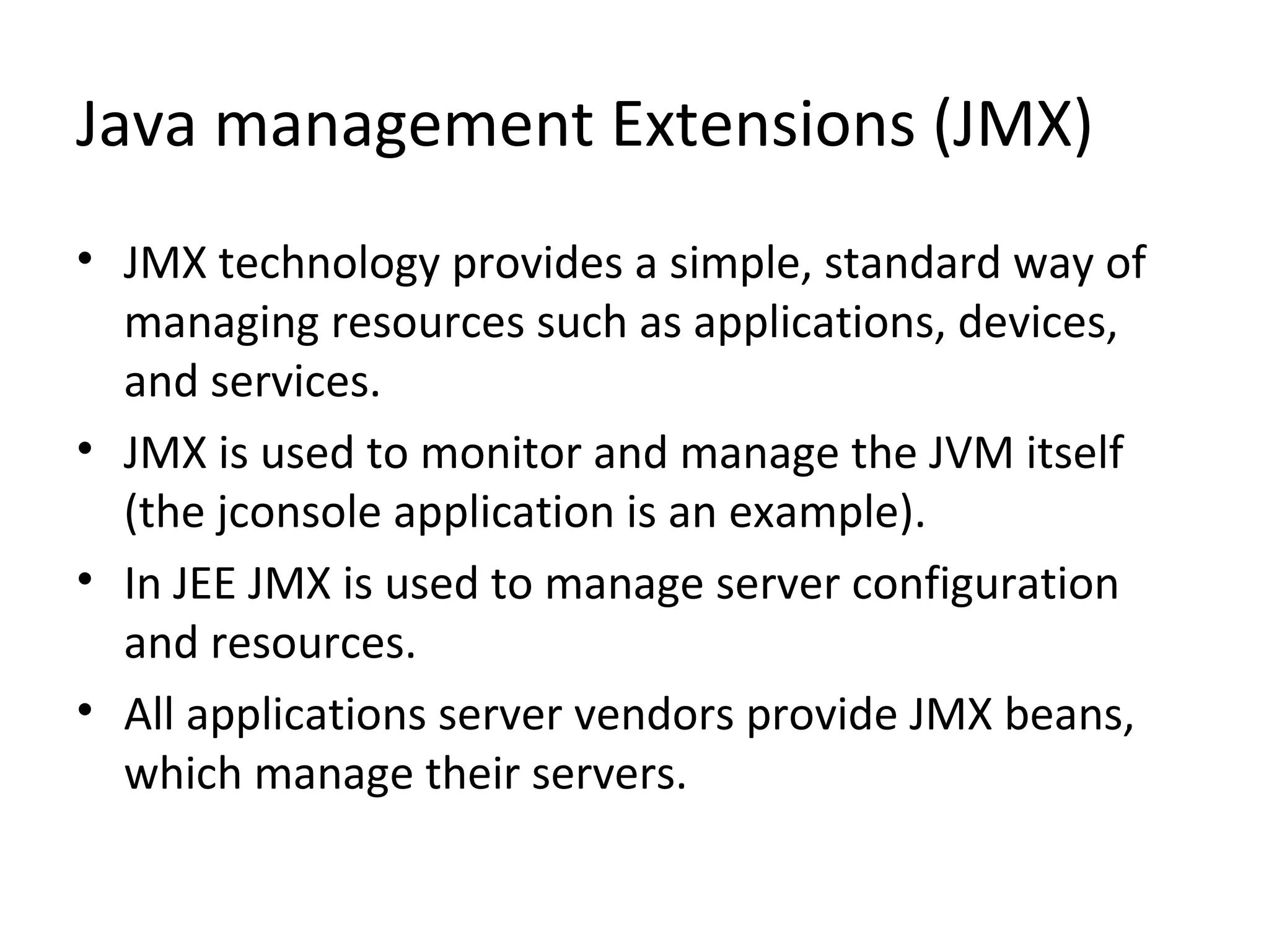 Java management Extensions (JMX)
• JMX technology provides a simple, standard way of
managing resources such as applications, devices,
and services.
• JMX is used to monitor and manage the JVM itself
(the jconsole application is an example).
• In JEE JMX is used to manage server configuration
and resources.
• All applications server vendors provide JMX beans,
which manage their servers.
 