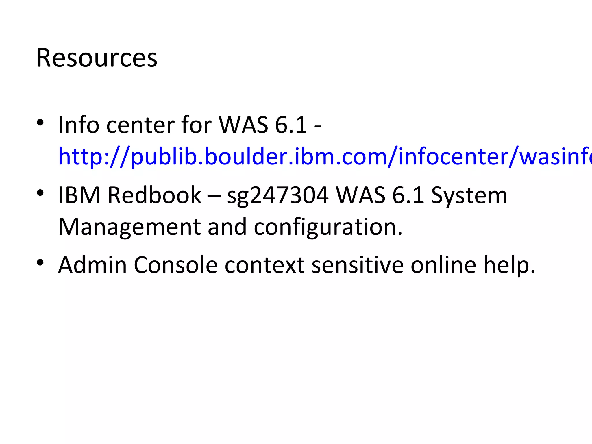 Resources
• Info center for WAS 6.1 -
http://publib.boulder.ibm.com/infocenter/wasinfo
• IBM Redbook – sg247304 WAS 6.1 System
Management and configuration.
• Admin Console context sensitive online help.
 