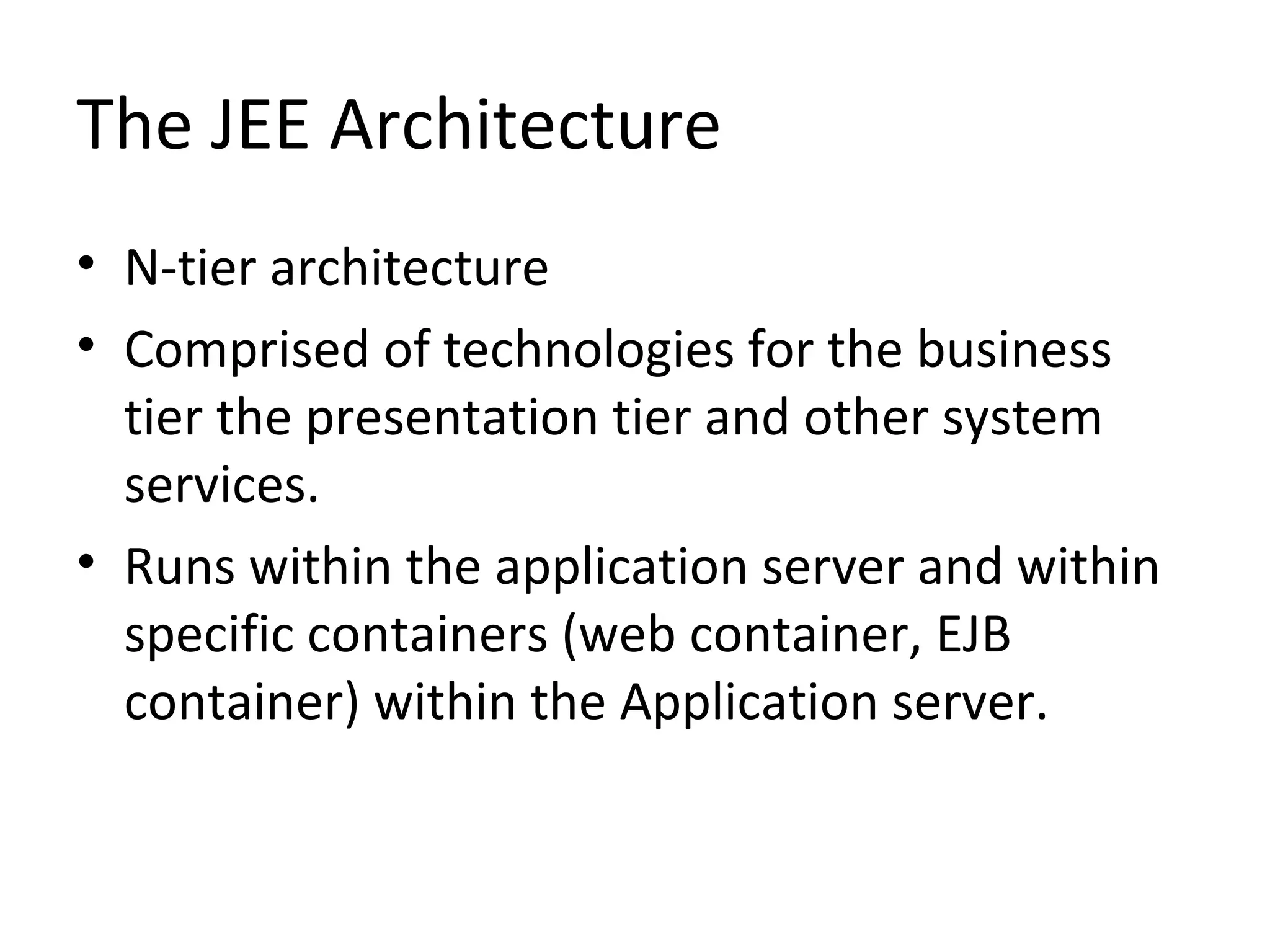 The JEE Architecture
• N-tier architecture
• Comprised of technologies for the business
tier the presentation tier and other system
services.
• Runs within the application server and within
specific containers (web container, EJB
container) within the Application server.
 