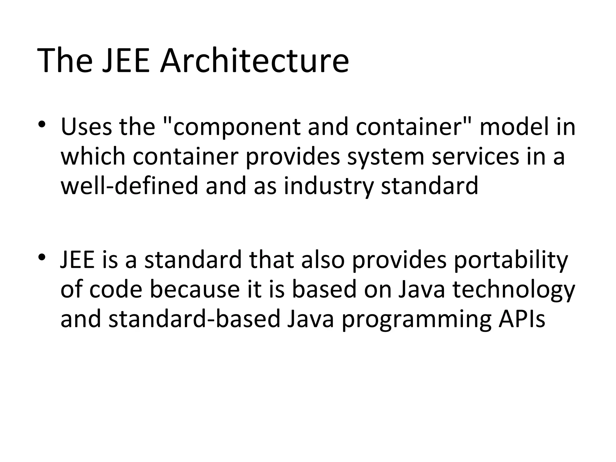 The JEE Architecture
• Uses the "component and container" model in
which container provides system services in a
well-defined and as industry standard
• JEE is a standard that also provides portability
of code because it is based on Java technology
and standard-based Java programming APIs
 