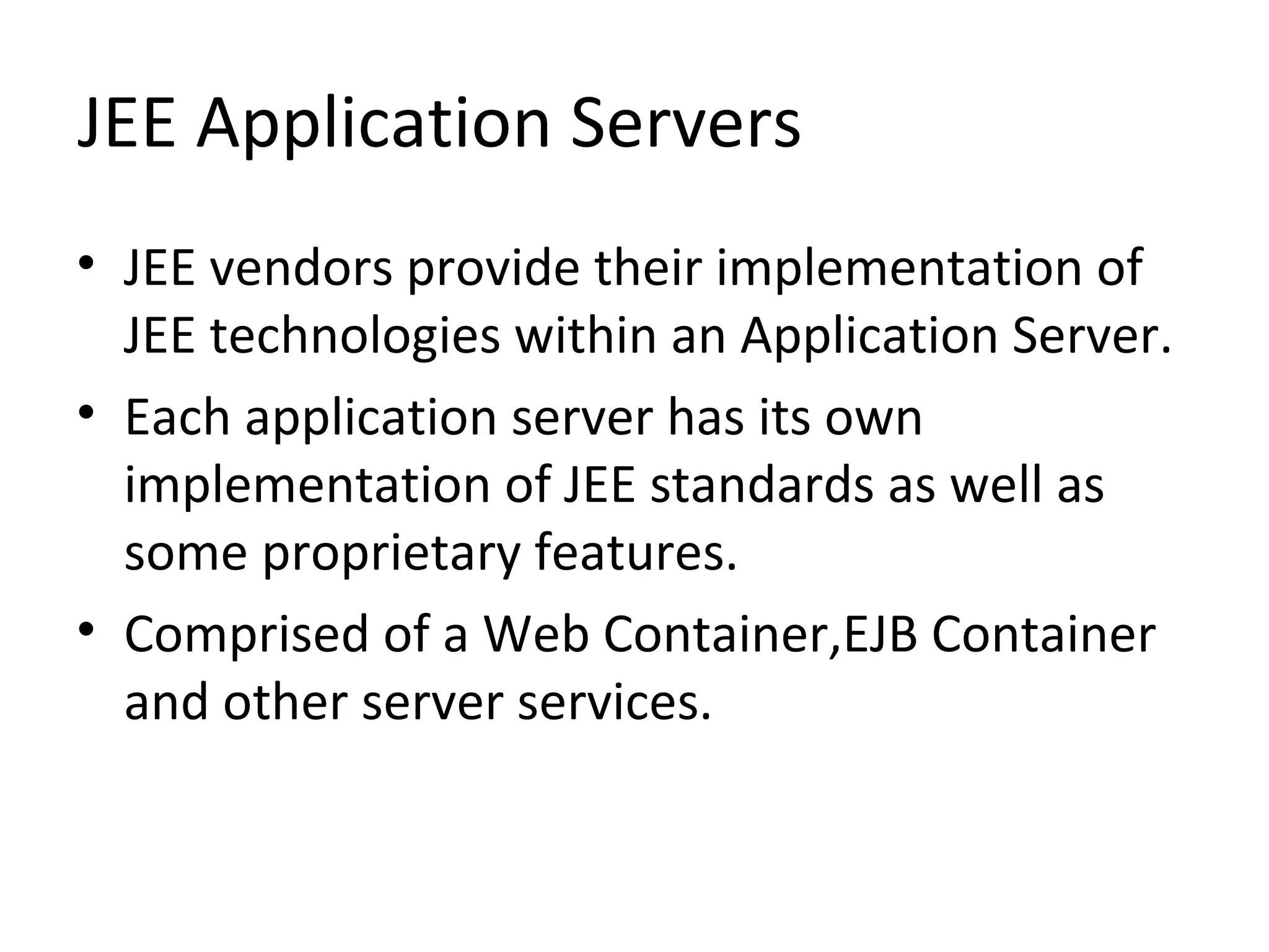 JEE Application Servers
• JEE vendors provide their implementation of
JEE technologies within an Application Server.
• Each application server has its own
implementation of JEE standards as well as
some proprietary features.
• Comprised of a Web Container,EJB Container
and other server services.
 