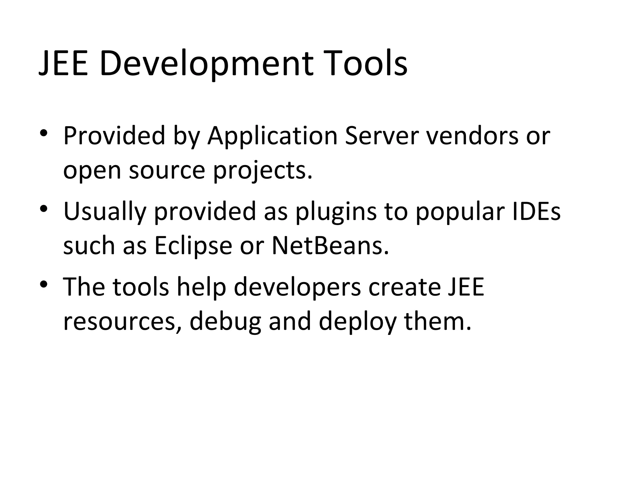 JEE Development Tools
• Provided by Application Server vendors or
open source projects.
• Usually provided as plugins to popular IDEs
such as Eclipse or NetBeans.
• The tools help developers create JEE
resources, debug and deploy them.
 