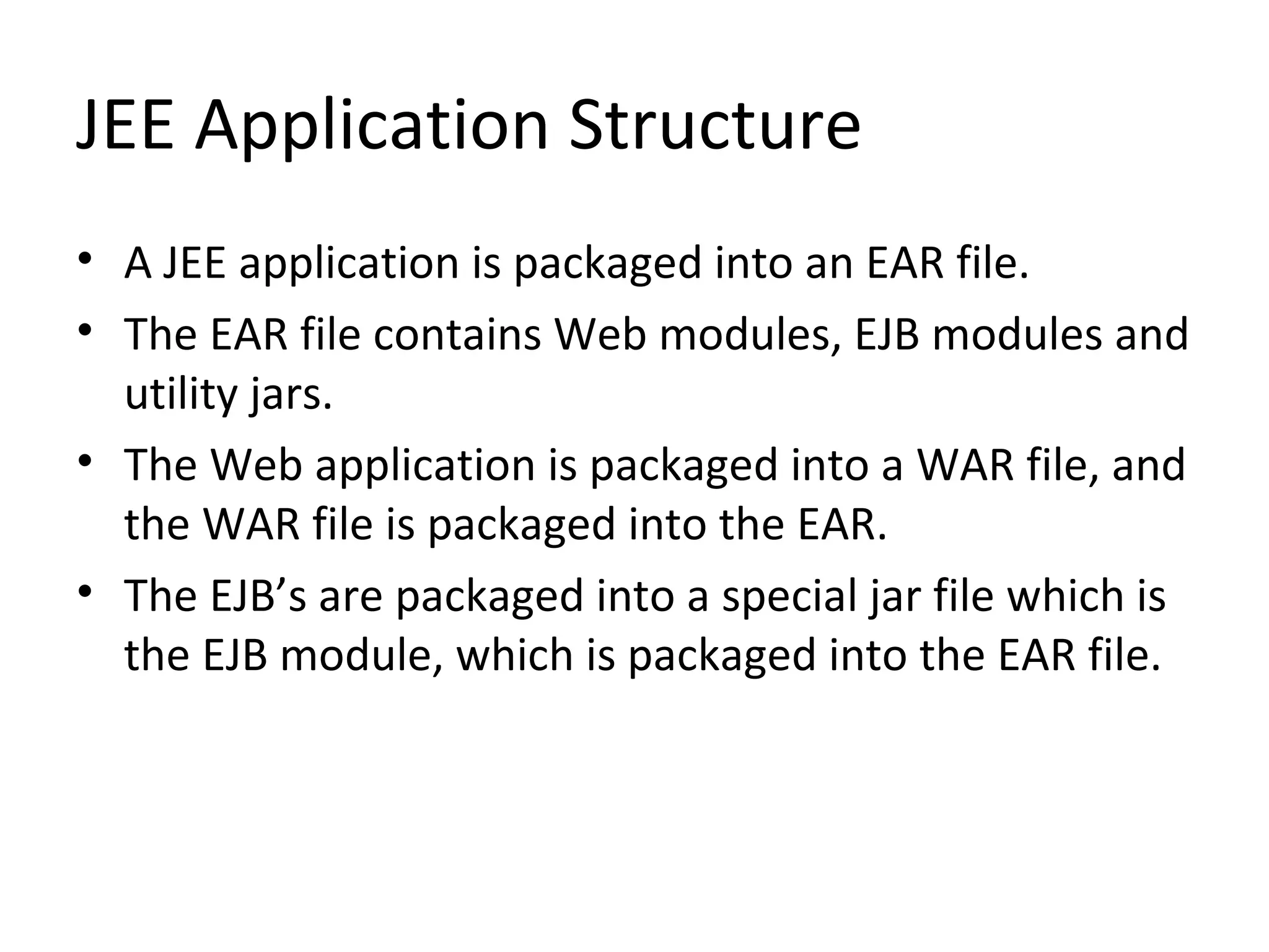 JEE Application Structure
• A JEE application is packaged into an EAR file.
• The EAR file contains Web modules, EJB modules and
utility jars.
• The Web application is packaged into a WAR file, and
the WAR file is packaged into the EAR.
• The EJB’s are packaged into a special jar file which is
the EJB module, which is packaged into the EAR file.
 