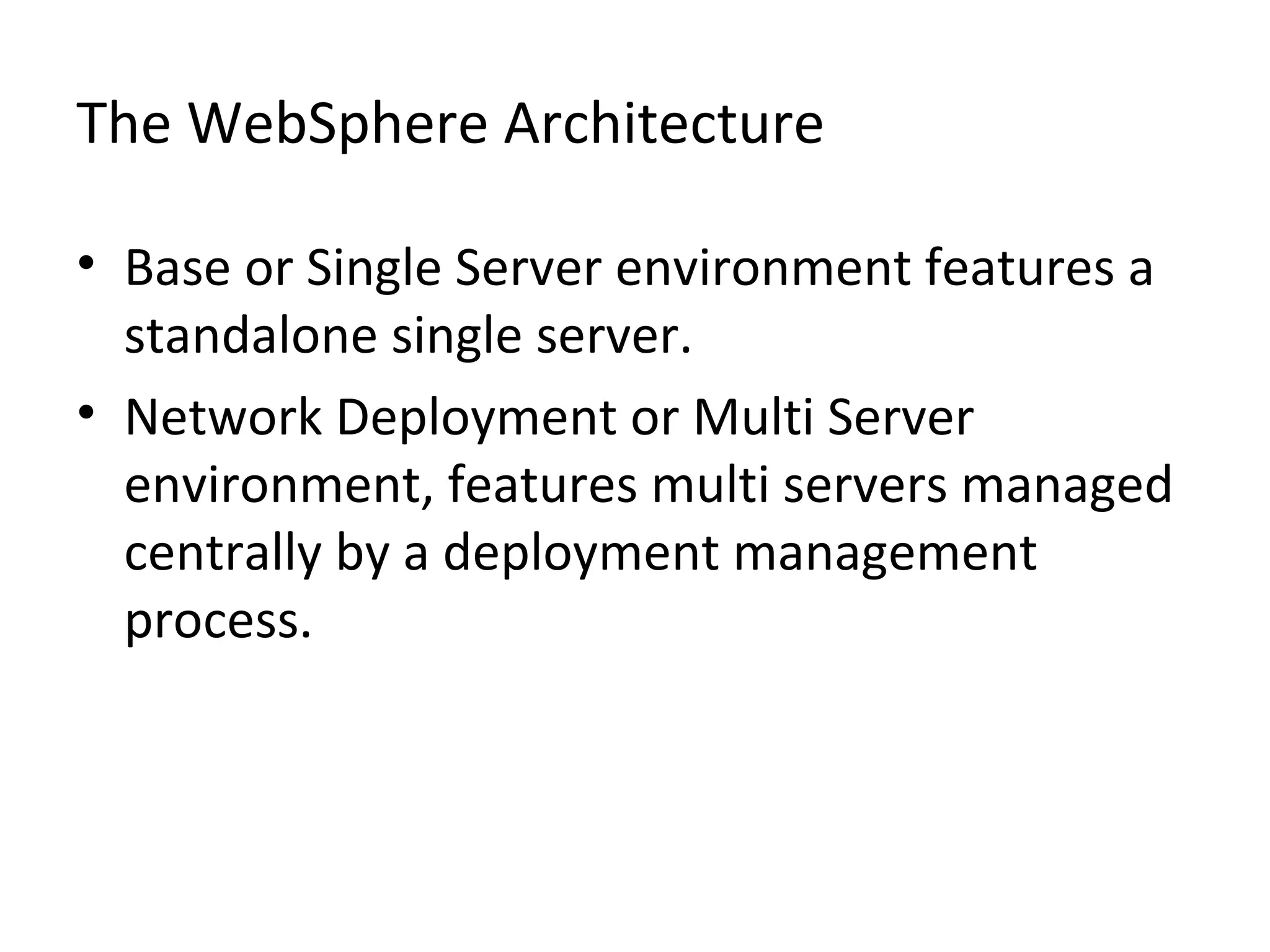 The WebSphere Architecture
• Base or Single Server environment features a
standalone single server.
• Network Deployment or Multi Server
environment, features multi servers managed
centrally by a deployment management
process.
 