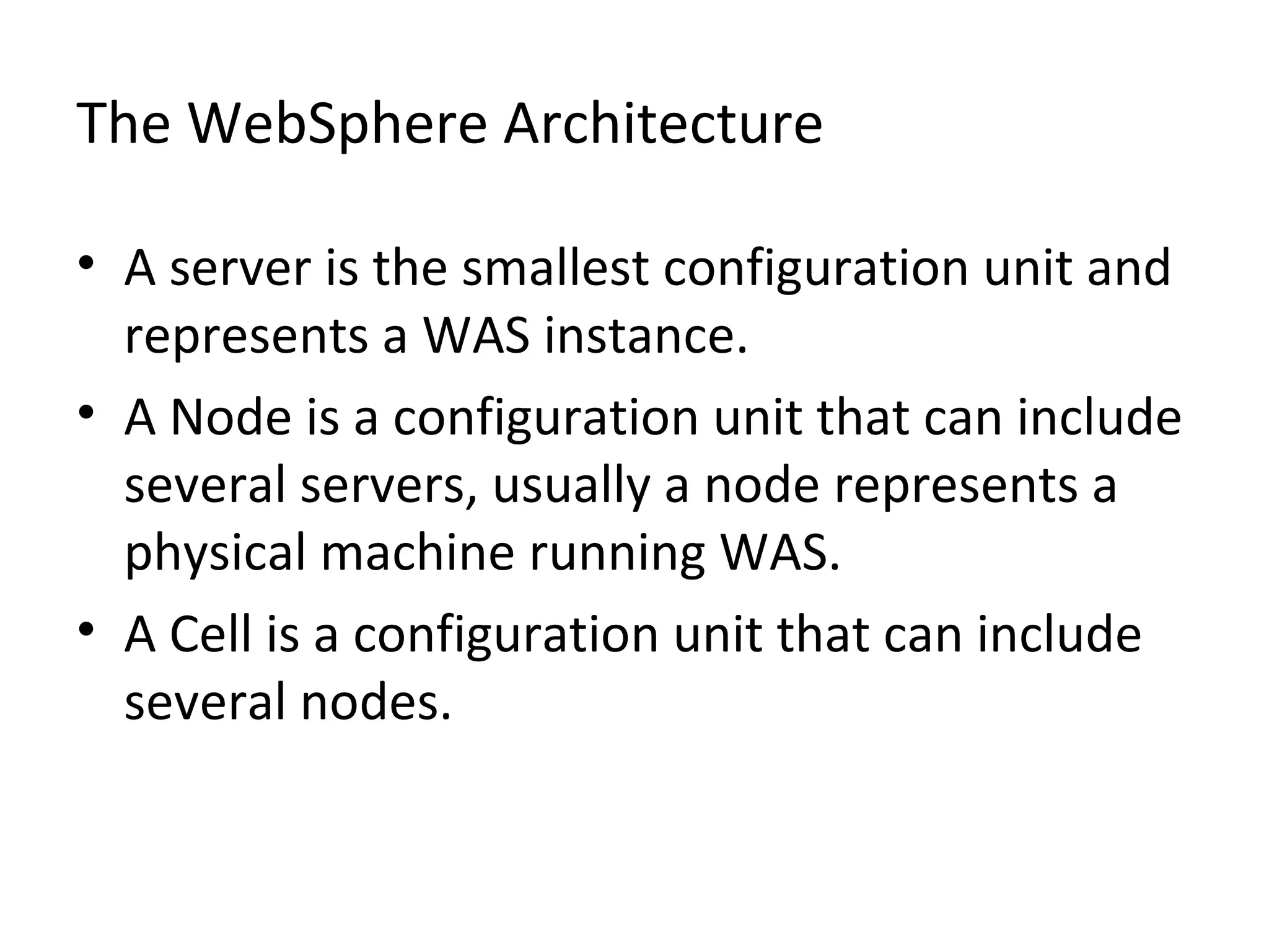The WebSphere Architecture
• A server is the smallest configuration unit and
represents a WAS instance.
• A Node is a configuration unit that can include
several servers, usually a node represents a
physical machine running WAS.
• A Cell is a configuration unit that can include
several nodes.
 