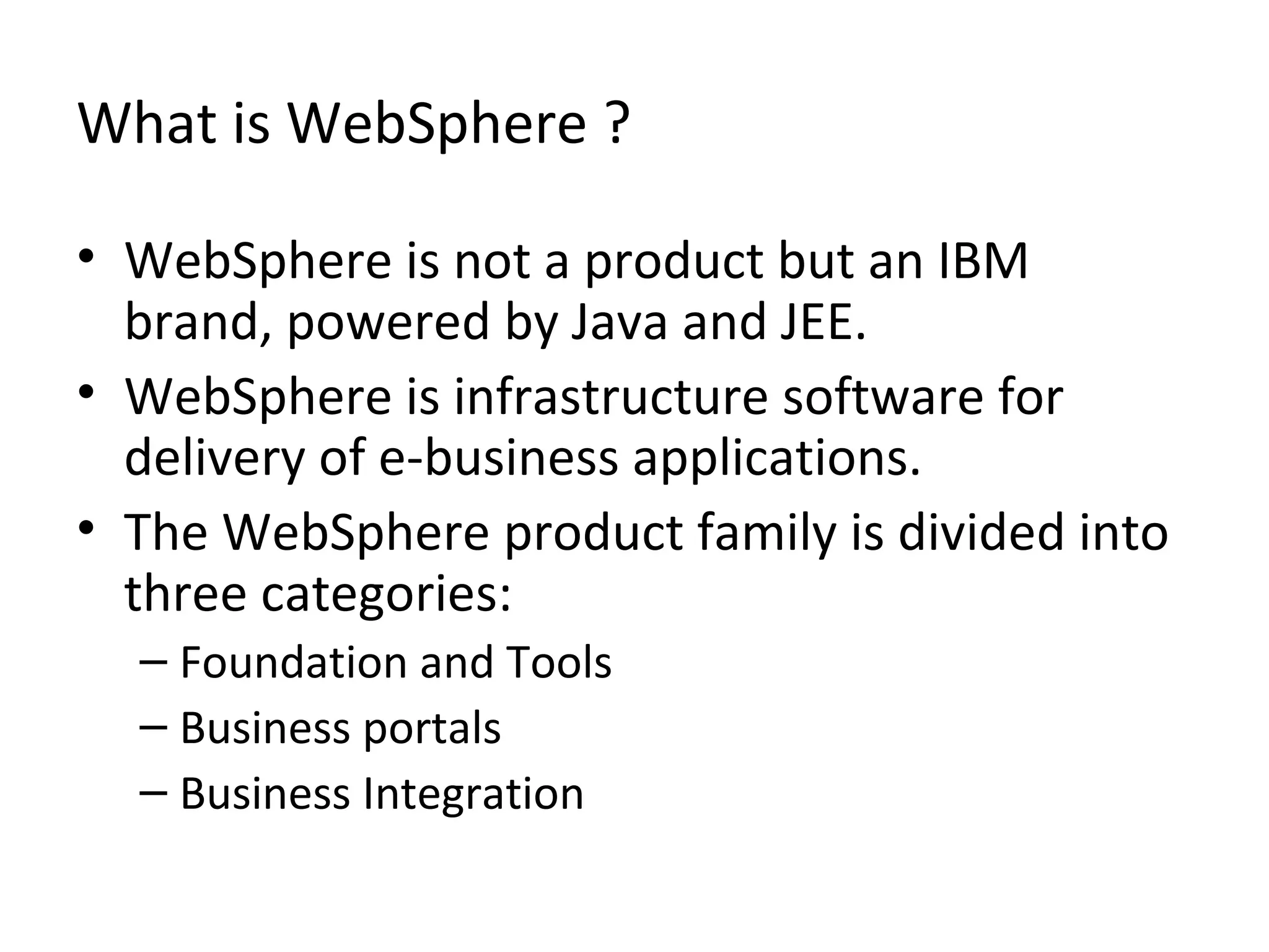 What is WebSphere ?
• WebSphere is not a product but an IBM
brand, powered by Java and JEE.
• WebSphere is infrastructure software for
delivery of e-business applications.
• The WebSphere product family is divided into
three categories:
– Foundation and Tools
– Business portals
– Business Integration
 