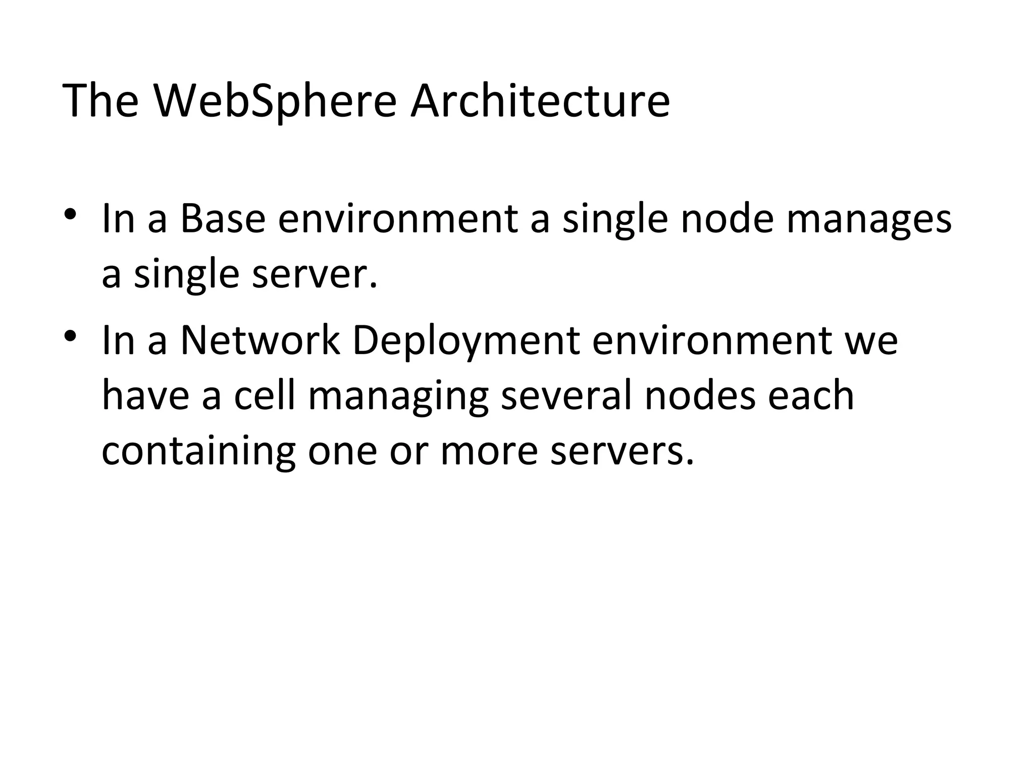 The WebSphere Architecture
• In a Base environment a single node manages
a single server.
• In a Network Deployment environment we
have a cell managing several nodes each
containing one or more servers.
 