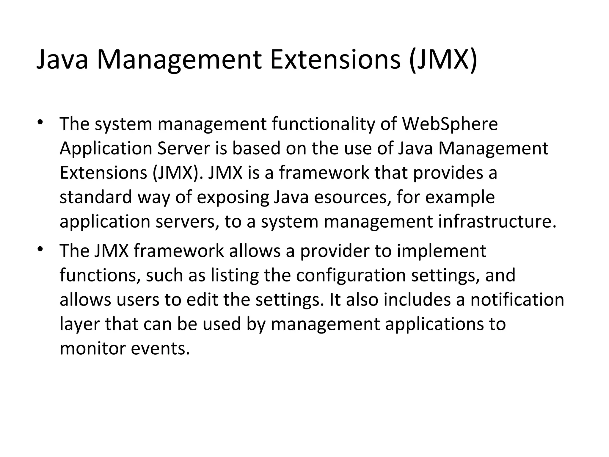 Java Management Extensions (JMX)
• The system management functionality of WebSphere
Application Server is based on the use of Java Management
Extensions (JMX). JMX is a framework that provides a
standard way of exposing Java esources, for example
application servers, to a system management infrastructure.
• The JMX framework allows a provider to implement
functions, such as listing the configuration settings, and
allows users to edit the settings. It also includes a notification
layer that can be used by management applications to
monitor events.
 