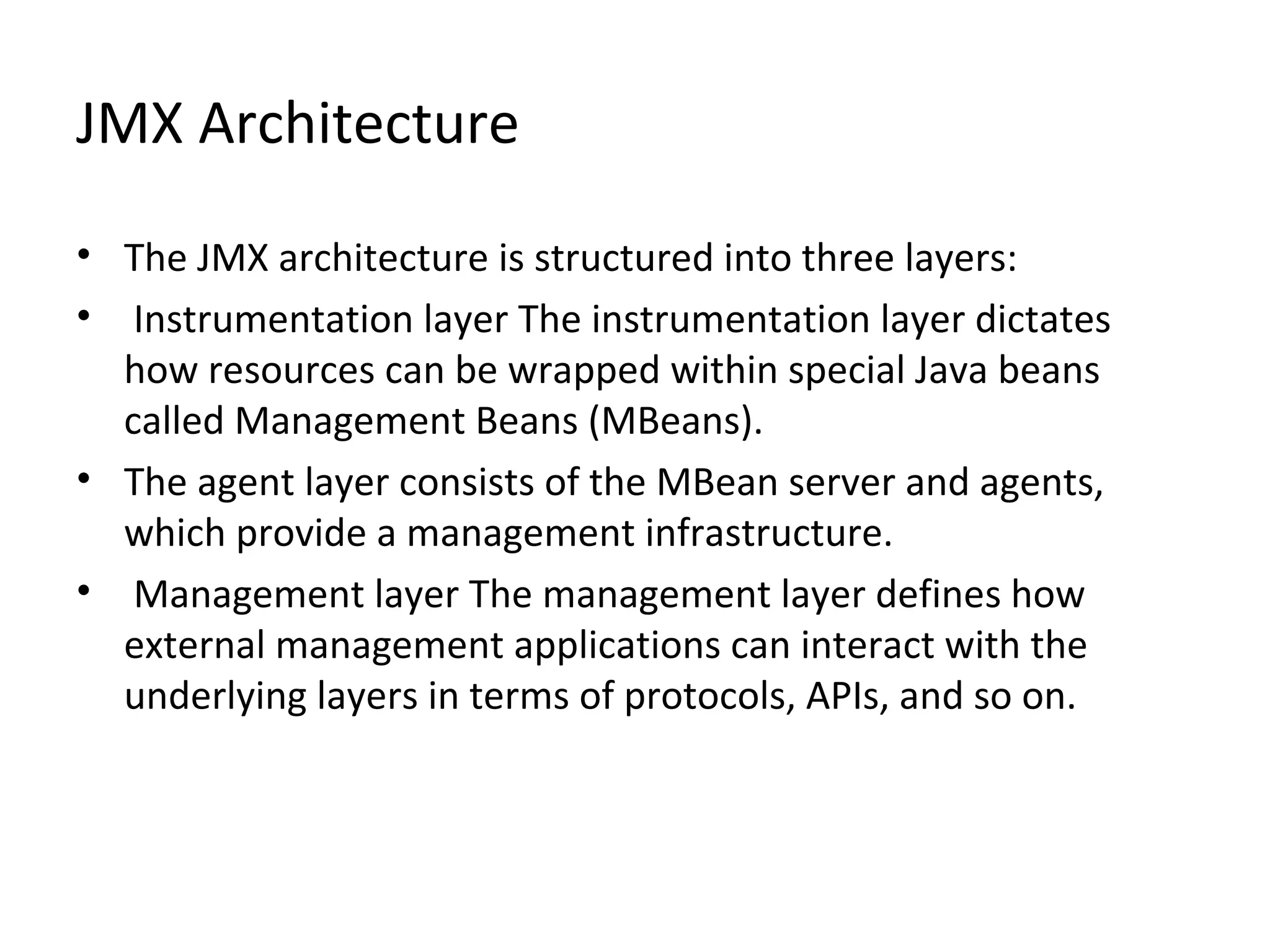 JMX Architecture
• The JMX architecture is structured into three layers:
• Instrumentation layer The instrumentation layer dictates
how resources can be wrapped within special Java beans
called Management Beans (MBeans).
• The agent layer consists of the MBean server and agents,
which provide a management infrastructure.
• Management layer The management layer defines how
external management applications can interact with the
underlying layers in terms of protocols, APIs, and so on.
 
