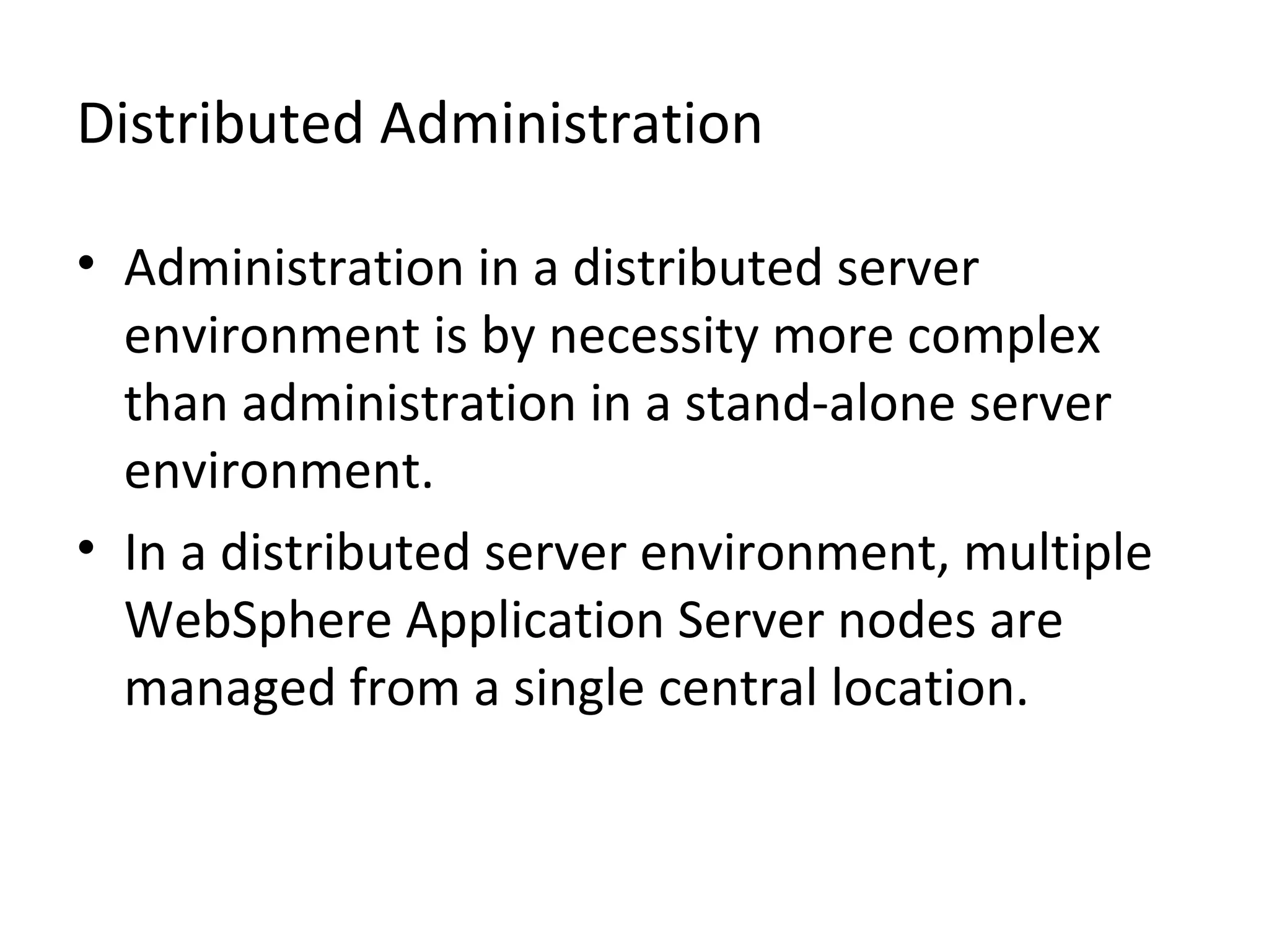 Distributed Administration
• Administration in a distributed server
environment is by necessity more complex
than administration in a stand-alone server
environment.
• In a distributed server environment, multiple
WebSphere Application Server nodes are
managed from a single central location.
 