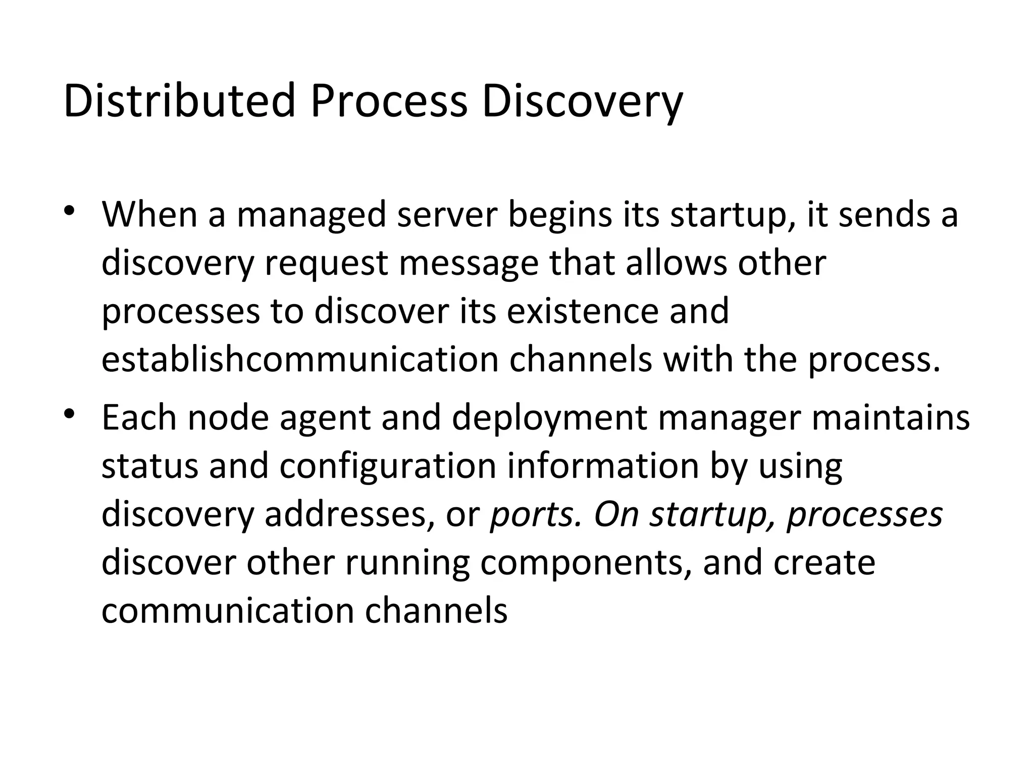 Distributed Process Discovery
• When a managed server begins its startup, it sends a
discovery request message that allows other
processes to discover its existence and
establishcommunication channels with the process.
• Each node agent and deployment manager maintains
status and configuration information by using
discovery addresses, or ports. On startup, processes
discover other running components, and create
communication channels
 