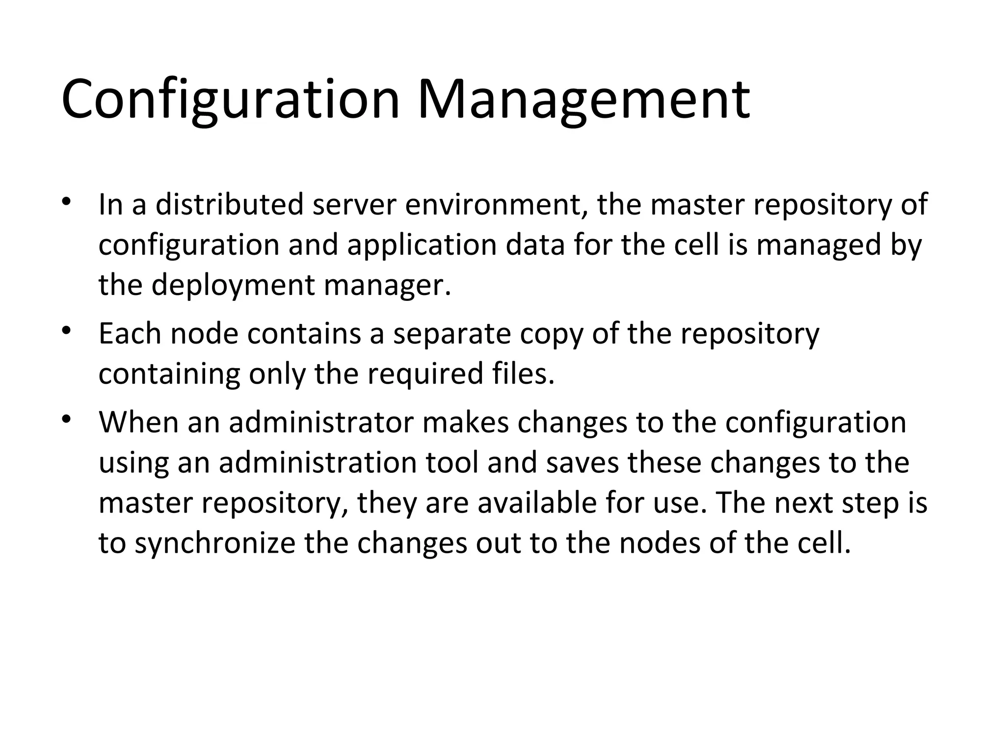 Configuration Management
• In a distributed server environment, the master repository of
configuration and application data for the cell is managed by
the deployment manager.
• Each node contains a separate copy of the repository
containing only the required files.
• When an administrator makes changes to the configuration
using an administration tool and saves these changes to the
master repository, they are available for use. The next step is
to synchronize the changes out to the nodes of the cell.
 