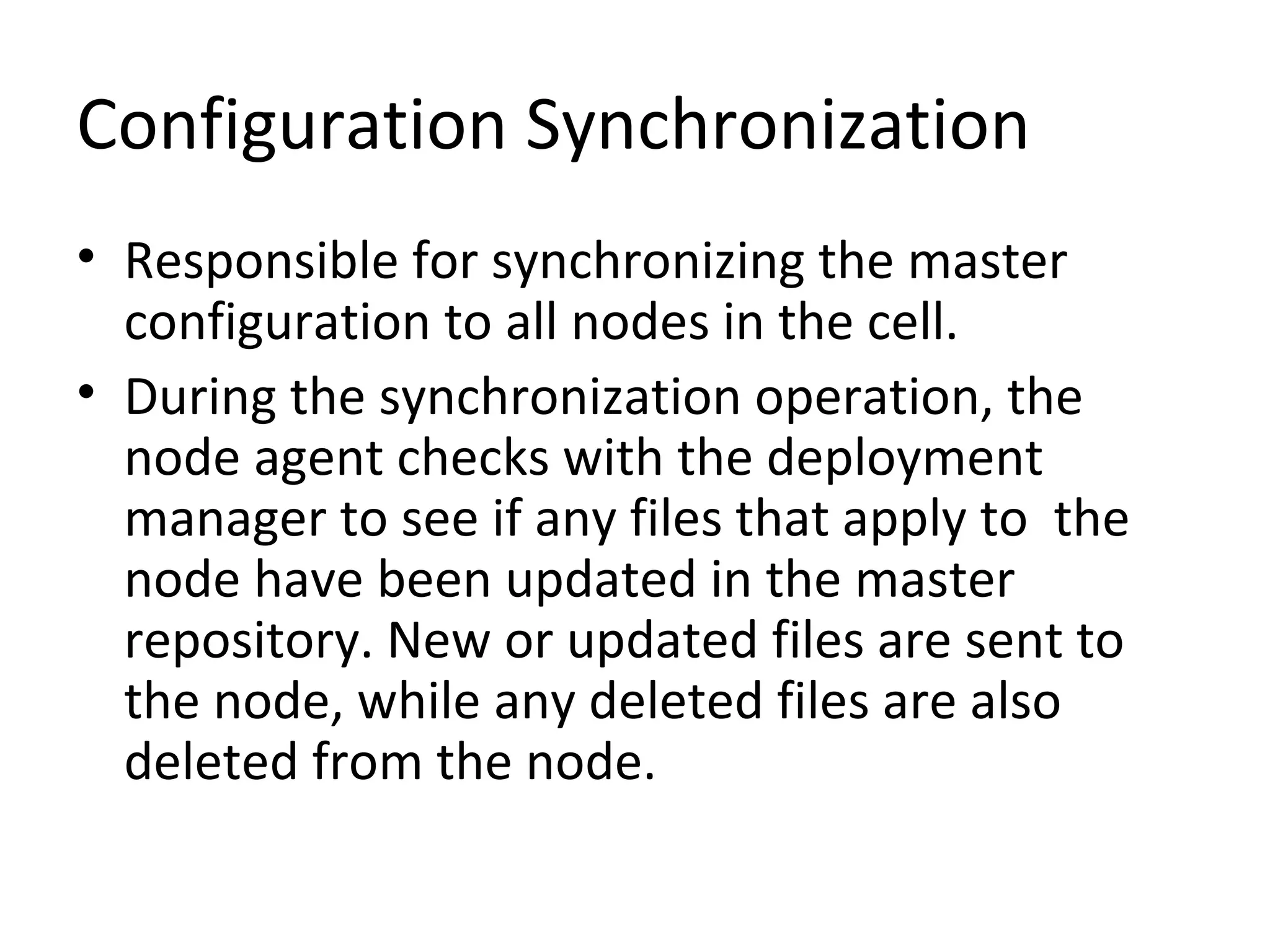 Configuration Synchronization
• Responsible for synchronizing the master
configuration to all nodes in the cell.
• During the synchronization operation, the
node agent checks with the deployment
manager to see if any files that apply to the
node have been updated in the master
repository. New or updated files are sent to
the node, while any deleted files are also
deleted from the node.
 