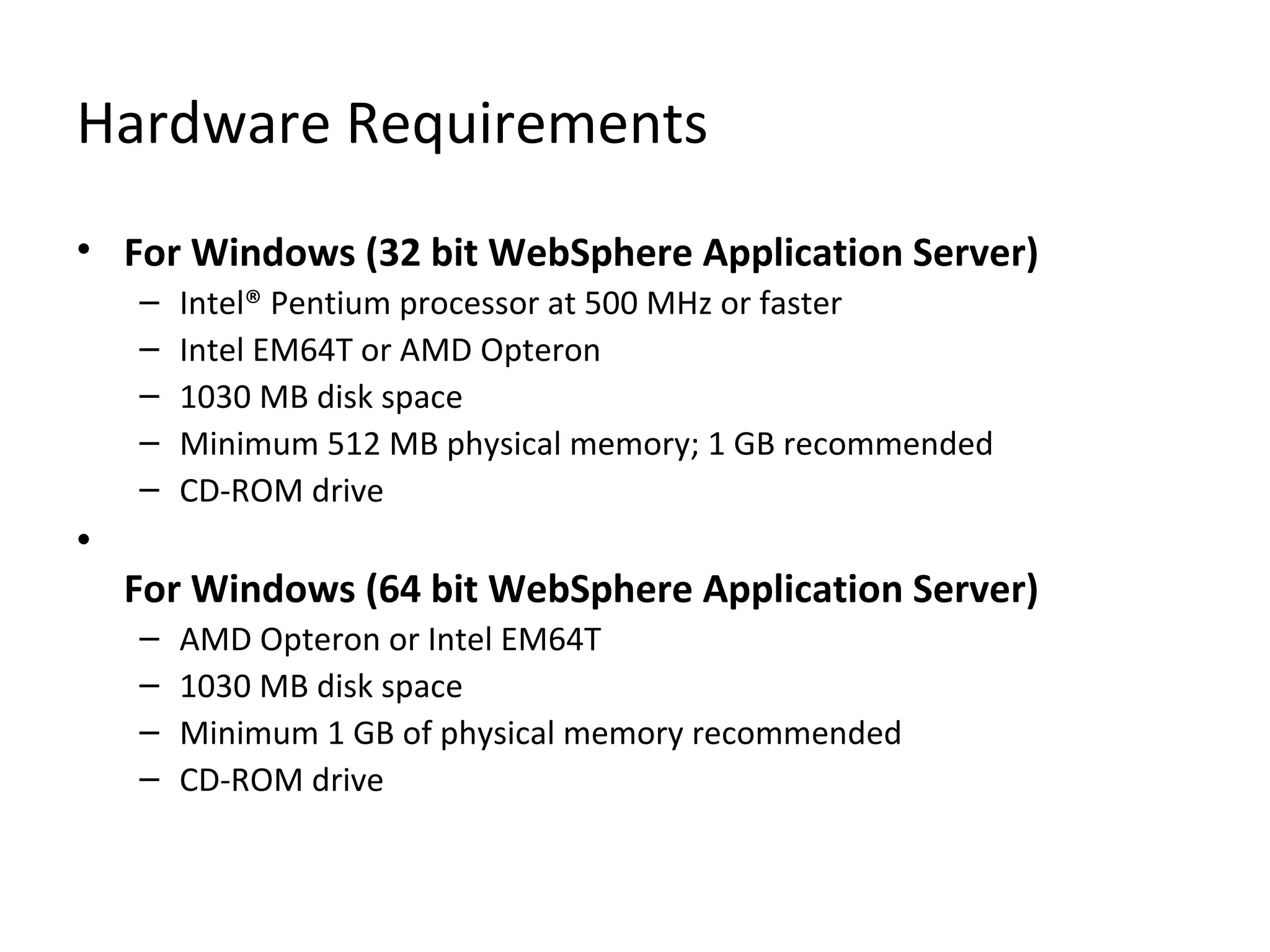 Hardware Requirements
• For Windows (32 bit WebSphere Application Server)
– Intel® Pentium processor at 500 MHz or faster
– Intel EM64T or AMD Opteron
– 1030 MB disk space
– Minimum 512 MB physical memory; 1 GB recommended
– CD-ROM drive
•
For Windows (64 bit WebSphere Application Server)
– AMD Opteron or Intel EM64T
– 1030 MB disk space
– Minimum 1 GB of physical memory recommended
– CD-ROM drive
 