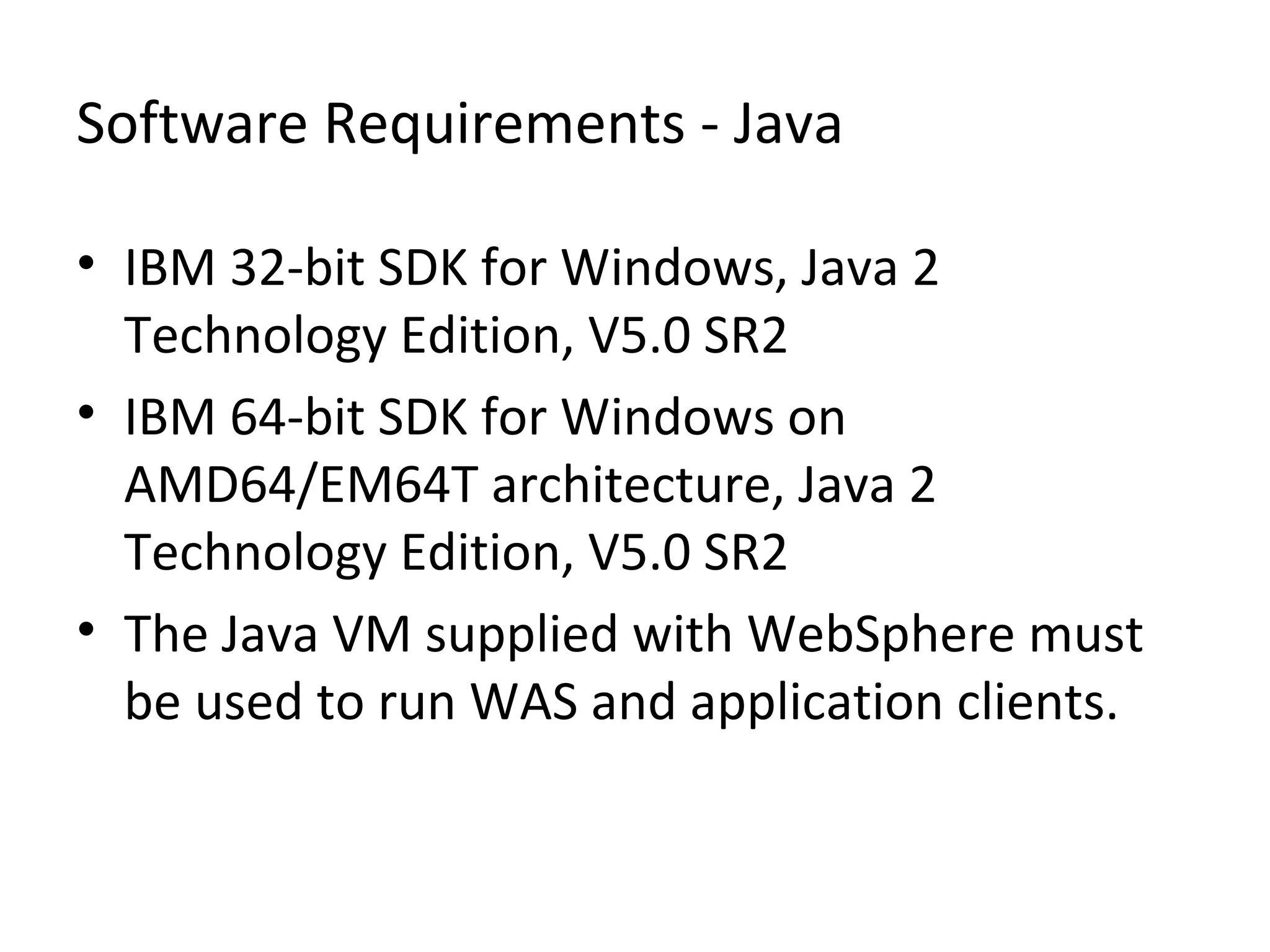 Software Requirements - Java
• IBM 32-bit SDK for Windows, Java 2
Technology Edition, V5.0 SR2
• IBM 64-bit SDK for Windows on
AMD64/EM64T architecture, Java 2
Technology Edition, V5.0 SR2
• The Java VM supplied with WebSphere must
be used to run WAS and application clients.
 