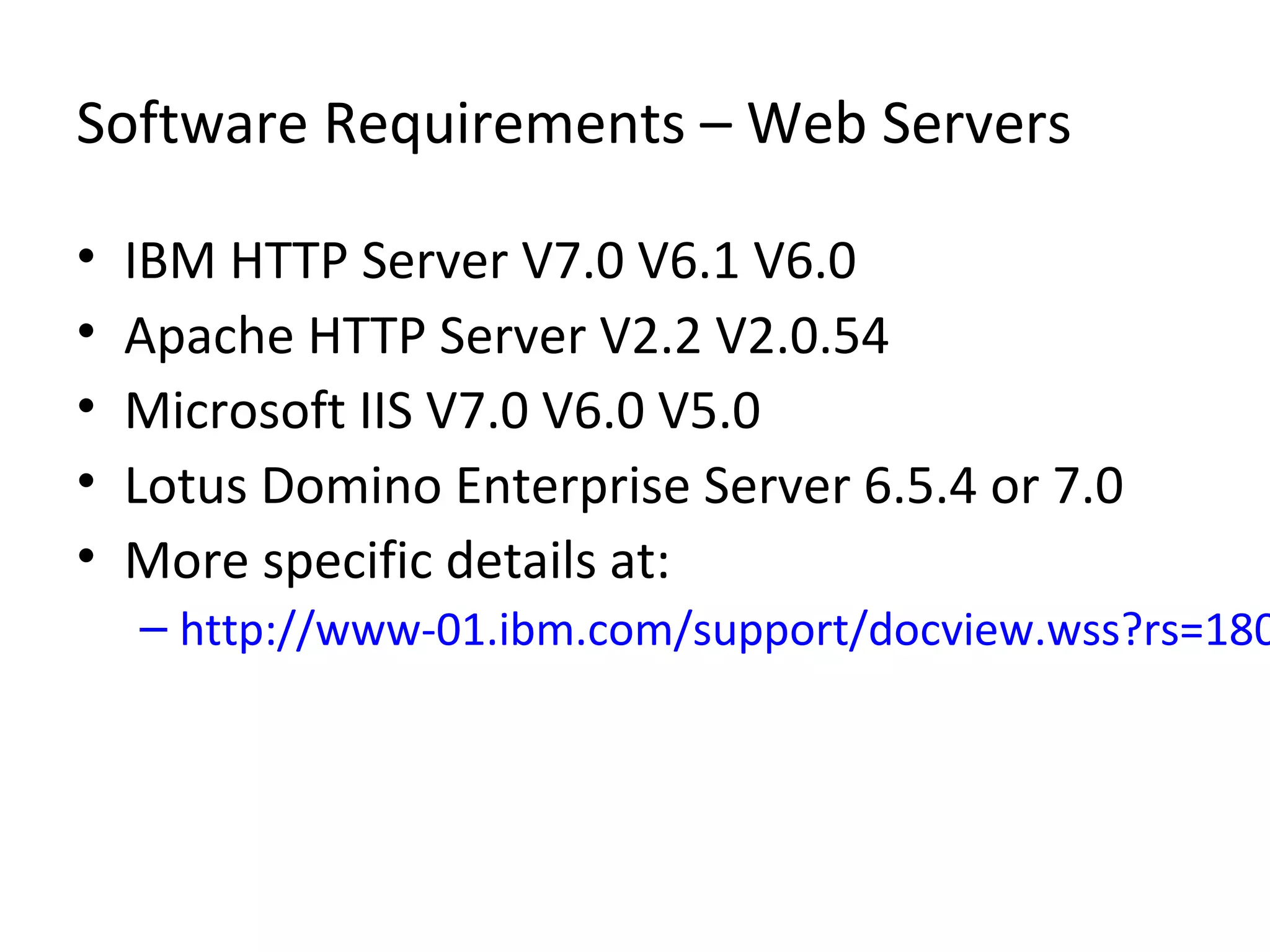 Software Requirements – Web Servers
• IBM HTTP Server V7.0 V6.1 V6.0
• Apache HTTP Server V2.2 V2.0.54
• Microsoft IIS V7.0 V6.0 V5.0
• Lotus Domino Enterprise Server 6.5.4 or 7.0
• More specific details at:
– http://www-01.ibm.com/support/docview.wss?rs=180
 