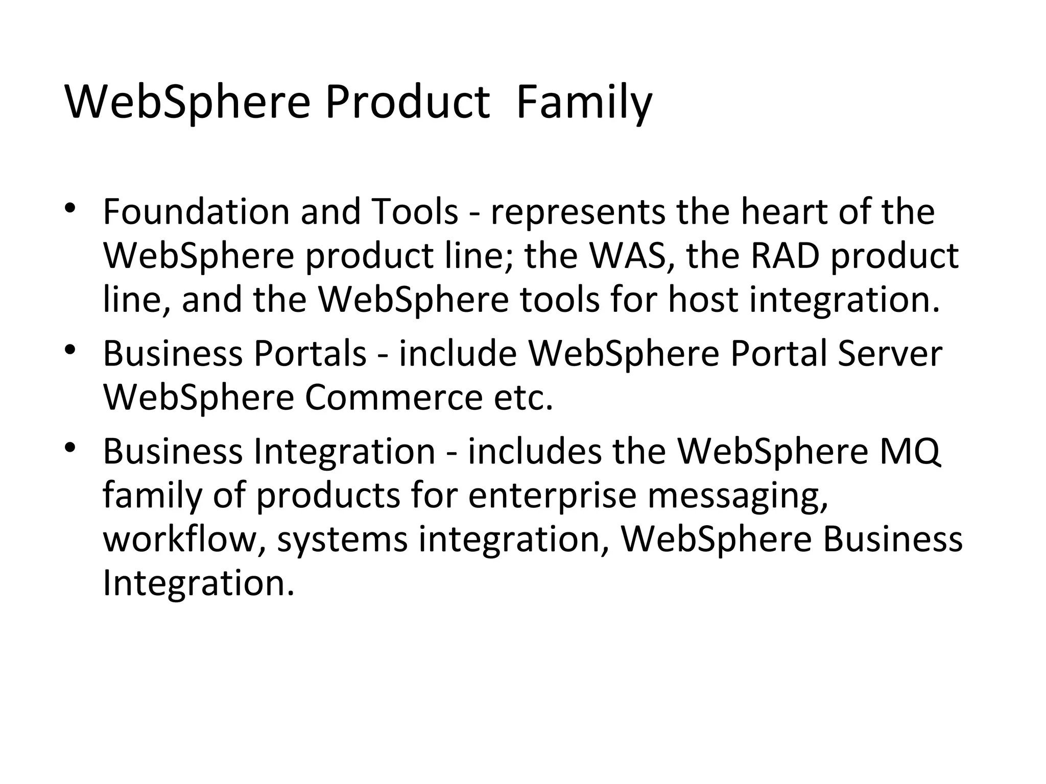 WebSphere Product Family
• Foundation and Tools - represents the heart of the
WebSphere product line; the WAS, the RAD product
line, and the WebSphere tools for host integration.
• Business Portals - include WebSphere Portal Server
WebSphere Commerce etc.
• Business Integration - includes the WebSphere MQ
family of products for enterprise messaging,
workflow, systems integration, WebSphere Business
Integration.
 
