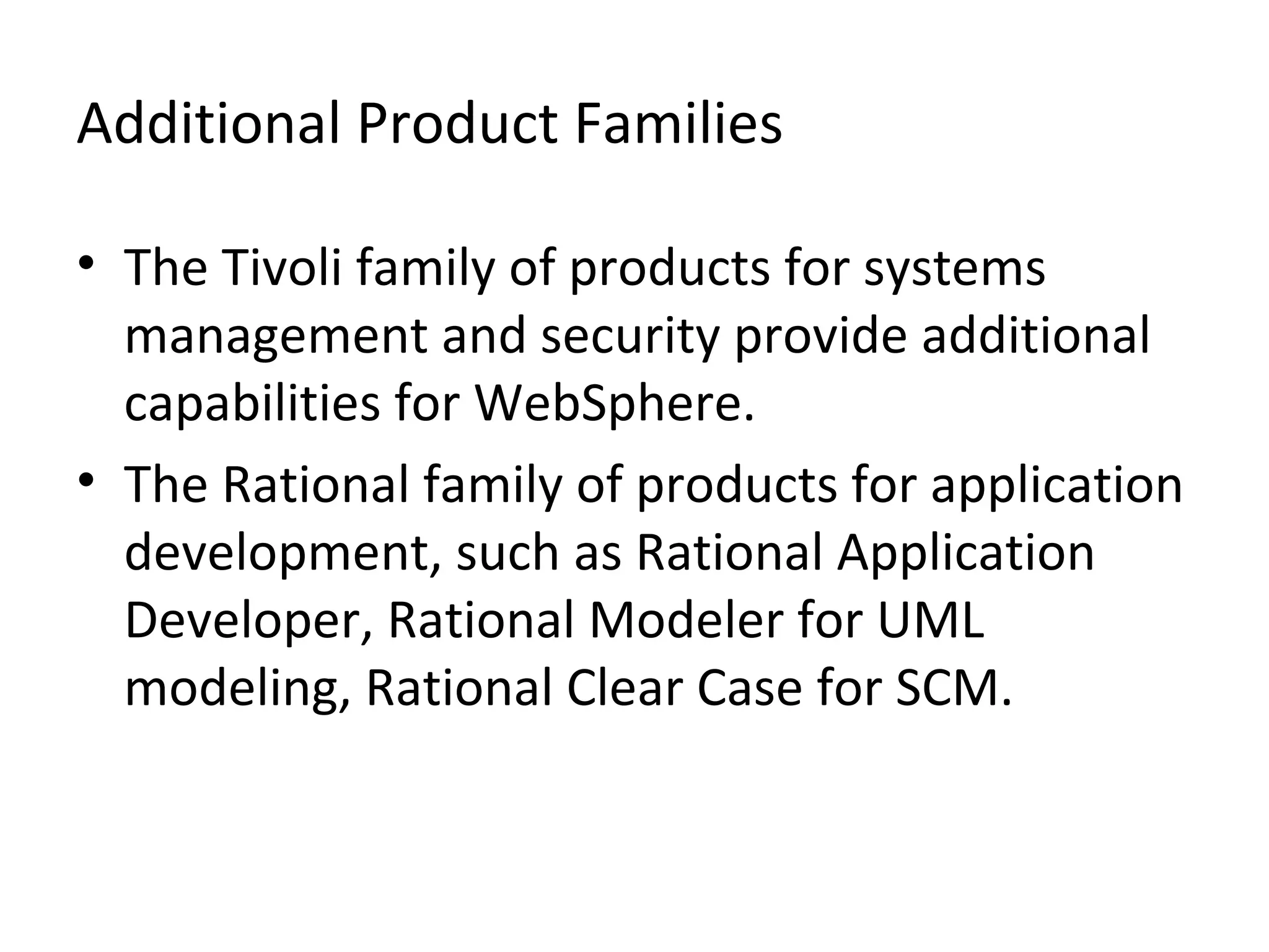 Additional Product Families
• The Tivoli family of products for systems
management and security provide additional
capabilities for WebSphere.
• The Rational family of products for application
development, such as Rational Application
Developer, Rational Modeler for UML
modeling, Rational Clear Case for SCM.
 