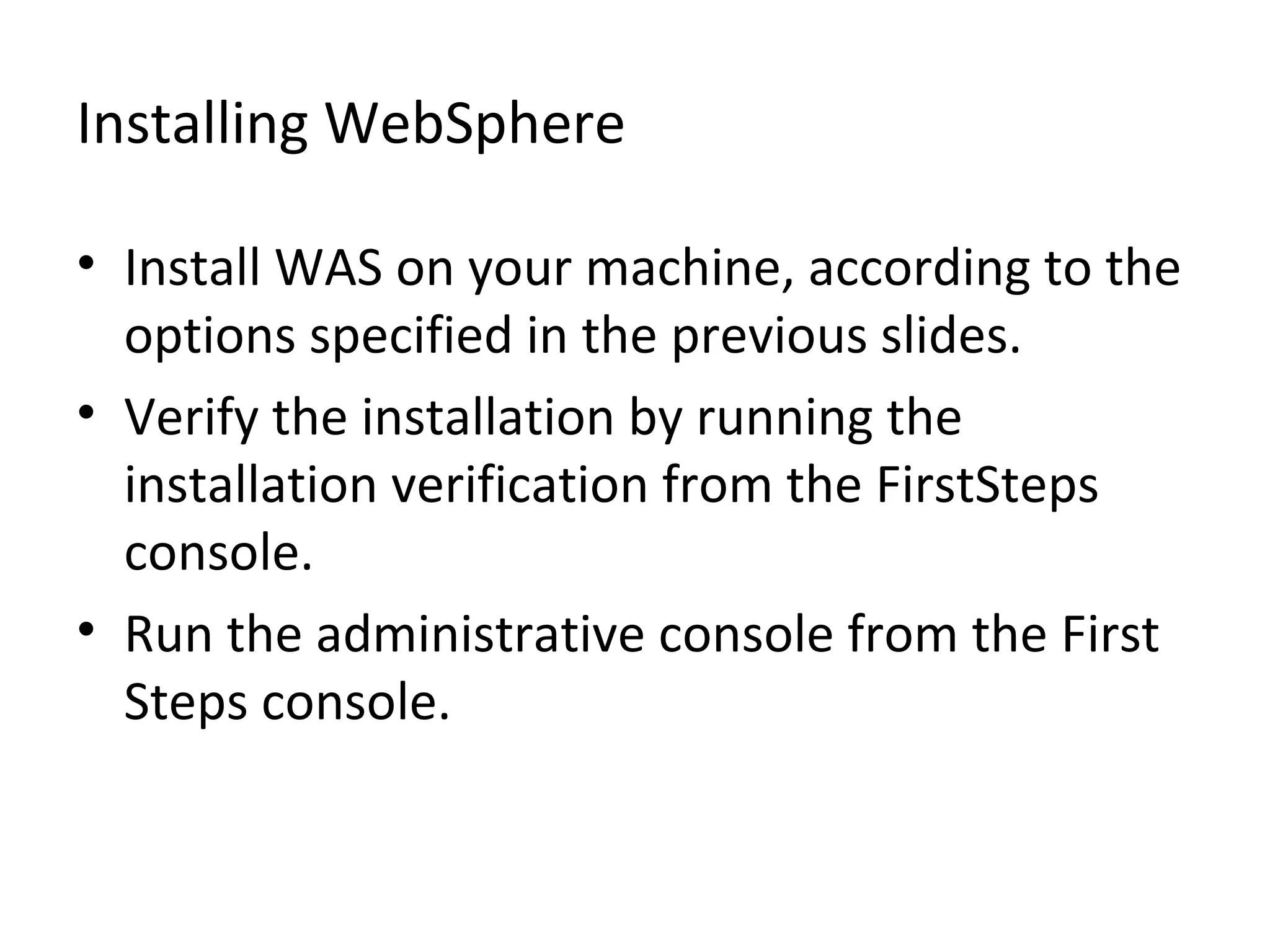 Installing WebSphere
• Install WAS on your machine, according to the
options specified in the previous slides.
• Verify the installation by running the
installation verification from the FirstSteps
console.
• Run the administrative console from the First
Steps console.
 