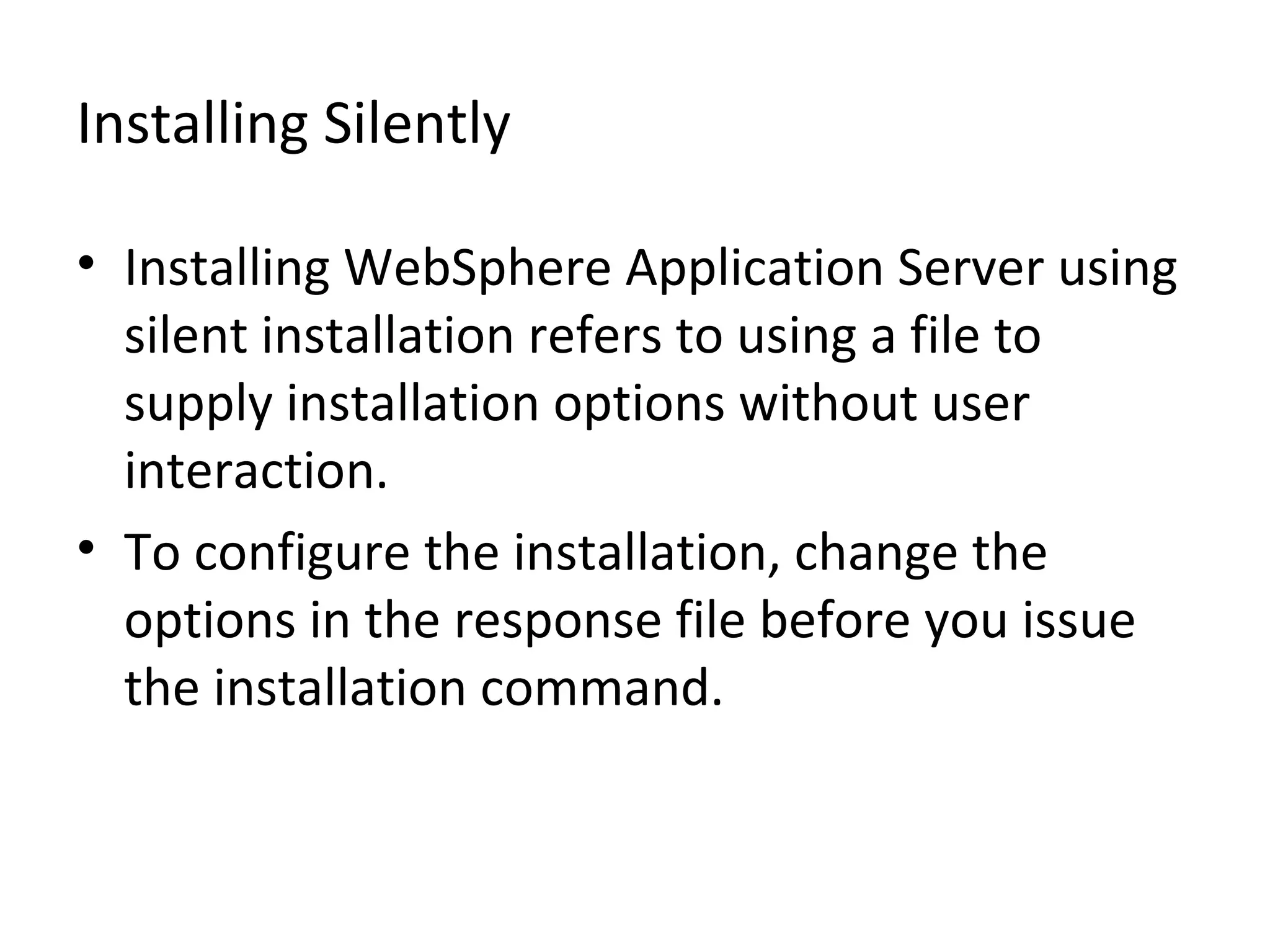 Installing Silently
• Installing WebSphere Application Server using
silent installation refers to using a file to
supply installation options without user
interaction.
• To configure the installation, change the
options in the response file before you issue
the installation command.
 