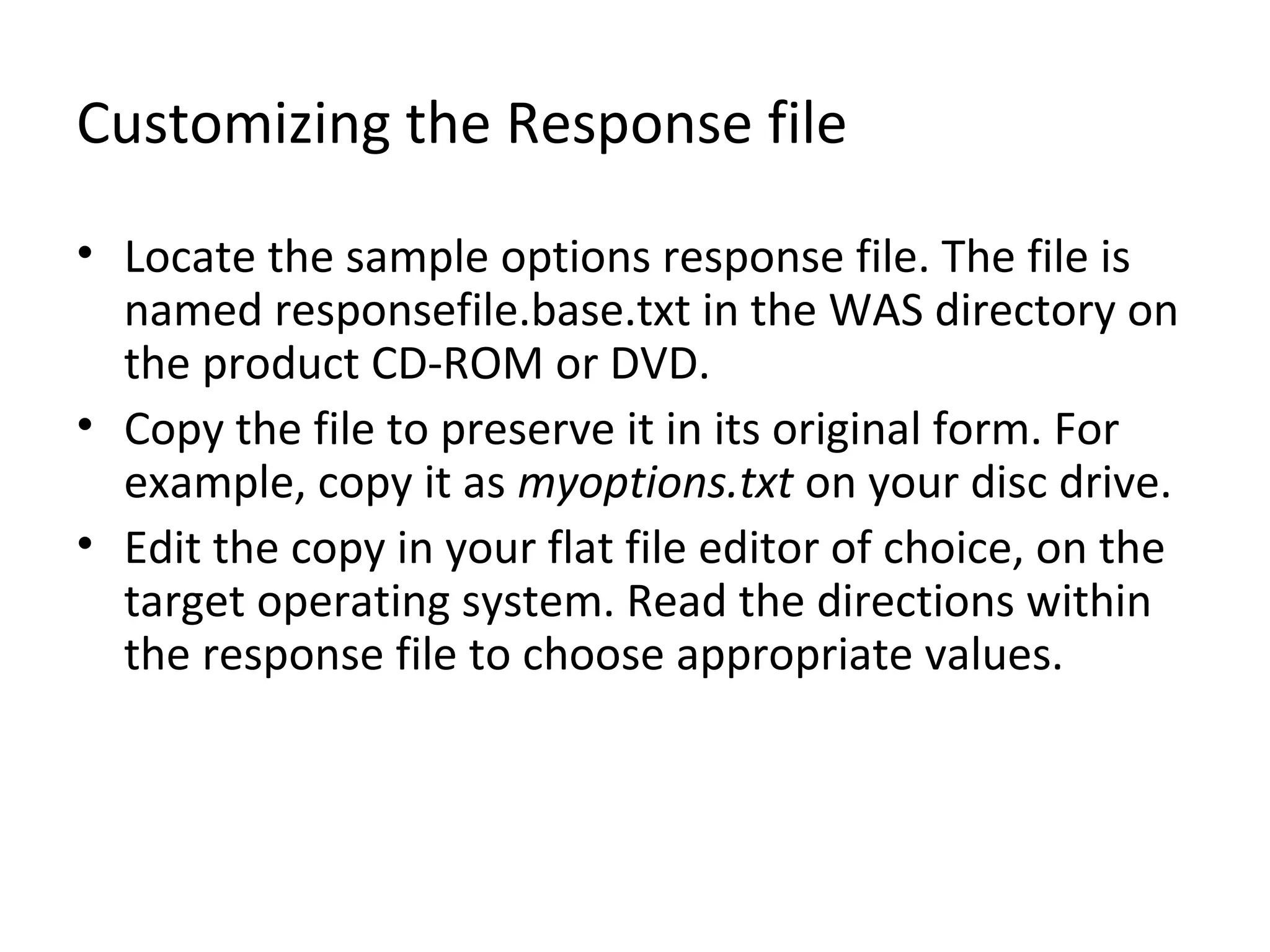 Customizing the Response file
• Locate the sample options response file. The file is
named responsefile.base.txt in the WAS directory on
the product CD-ROM or DVD.
• Copy the file to preserve it in its original form. For
example, copy it as myoptions.txt on your disc drive.
• Edit the copy in your flat file editor of choice, on the
target operating system. Read the directions within
the response file to choose appropriate values.
 