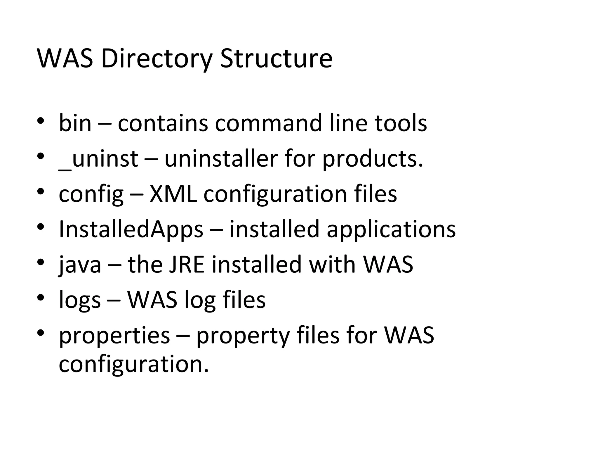 WAS Directory Structure
• bin – contains command line tools
• _uninst – uninstaller for products.
• config – XML configuration files
• InstalledApps – installed applications
• java – the JRE installed with WAS
• logs – WAS log files
• properties – property files for WAS
configuration.
 