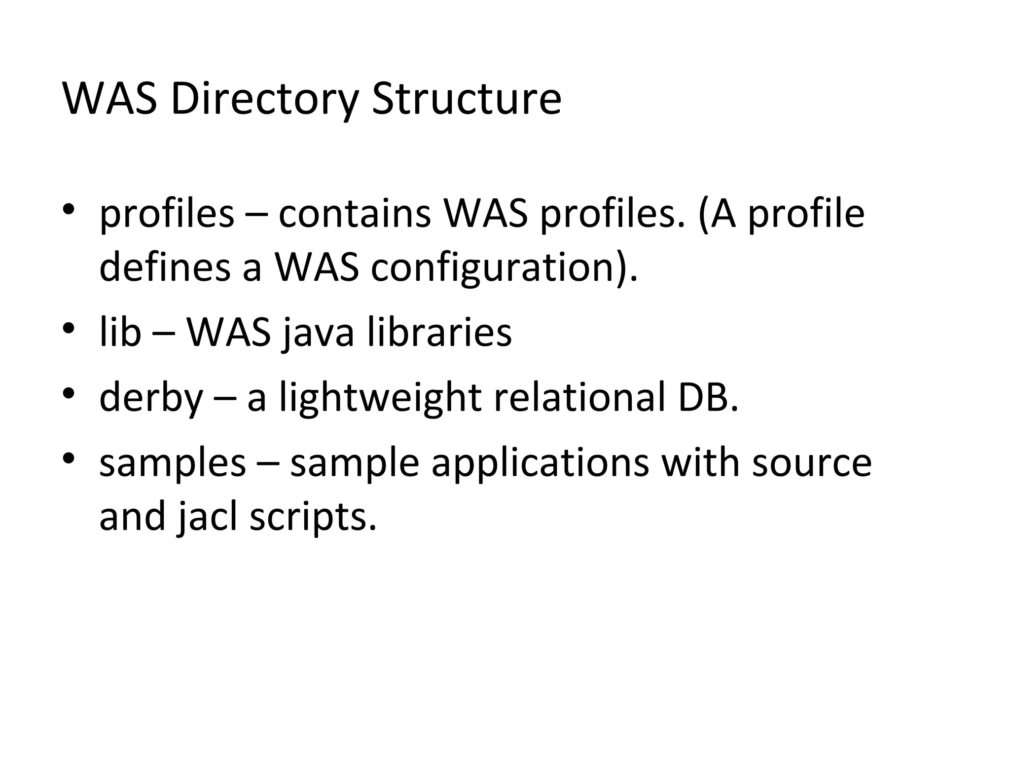 WAS Directory Structure
• profiles – contains WAS profiles. (A profile
defines a WAS configuration).
• lib – WAS java libraries
• derby – a lightweight relational DB.
• samples – sample applications with source
and jacl scripts.
 