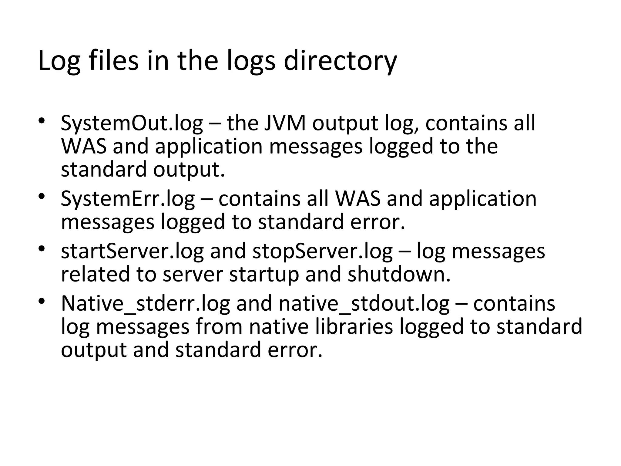 Log files in the logs directory
• SystemOut.log – the JVM output log, contains all
WAS and application messages logged to the
standard output.
• SystemErr.log – contains all WAS and application
messages logged to standard error.
• startServer.log and stopServer.log – log messages
related to server startup and shutdown.
• Native_stderr.log and native_stdout.log – contains
log messages from native libraries logged to standard
output and standard error.
 