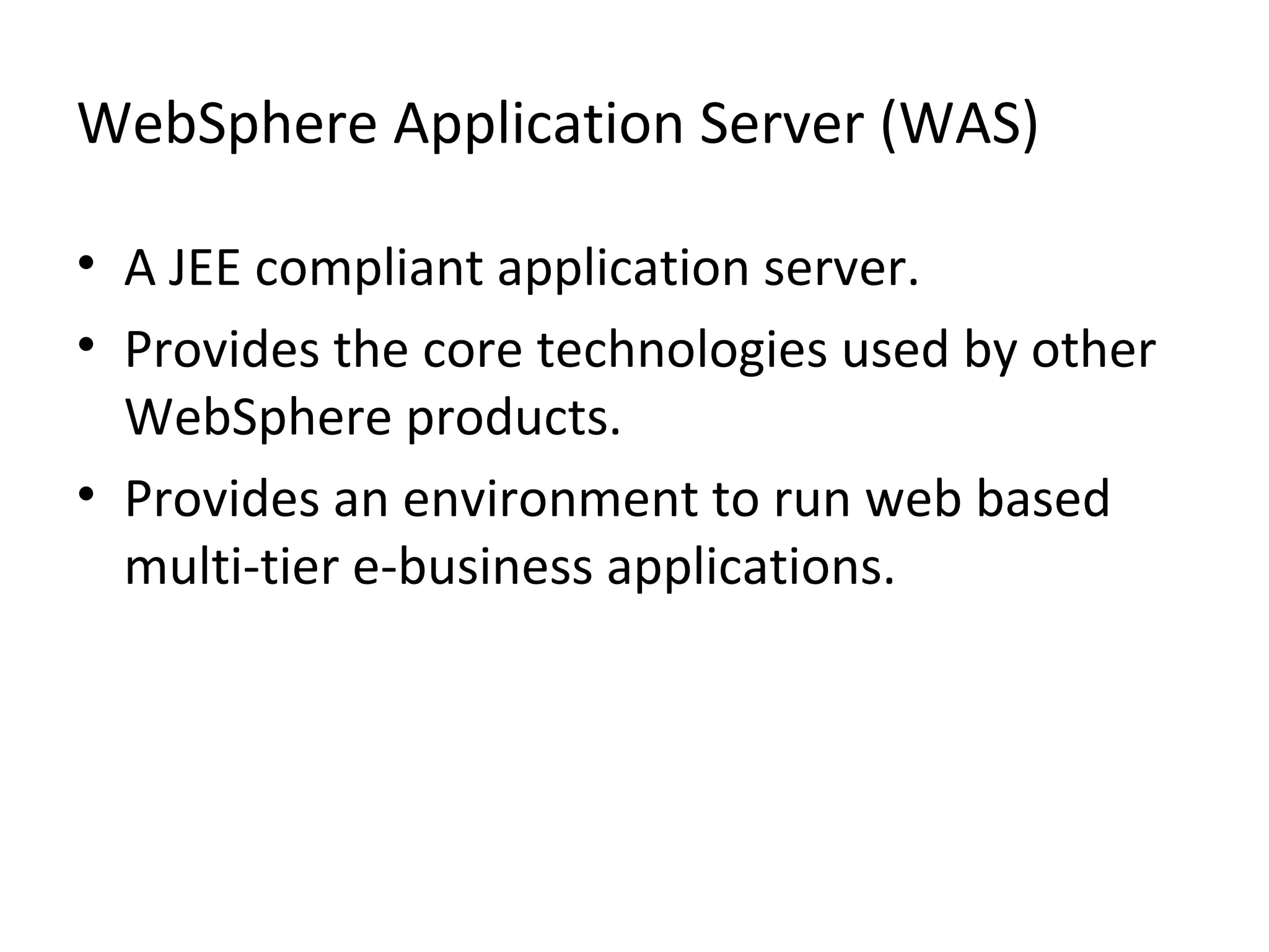 WebSphere Application Server (WAS)
• A JEE compliant application server.
• Provides the core technologies used by other
WebSphere products.
• Provides an environment to run web based
multi-tier e-business applications.
 
