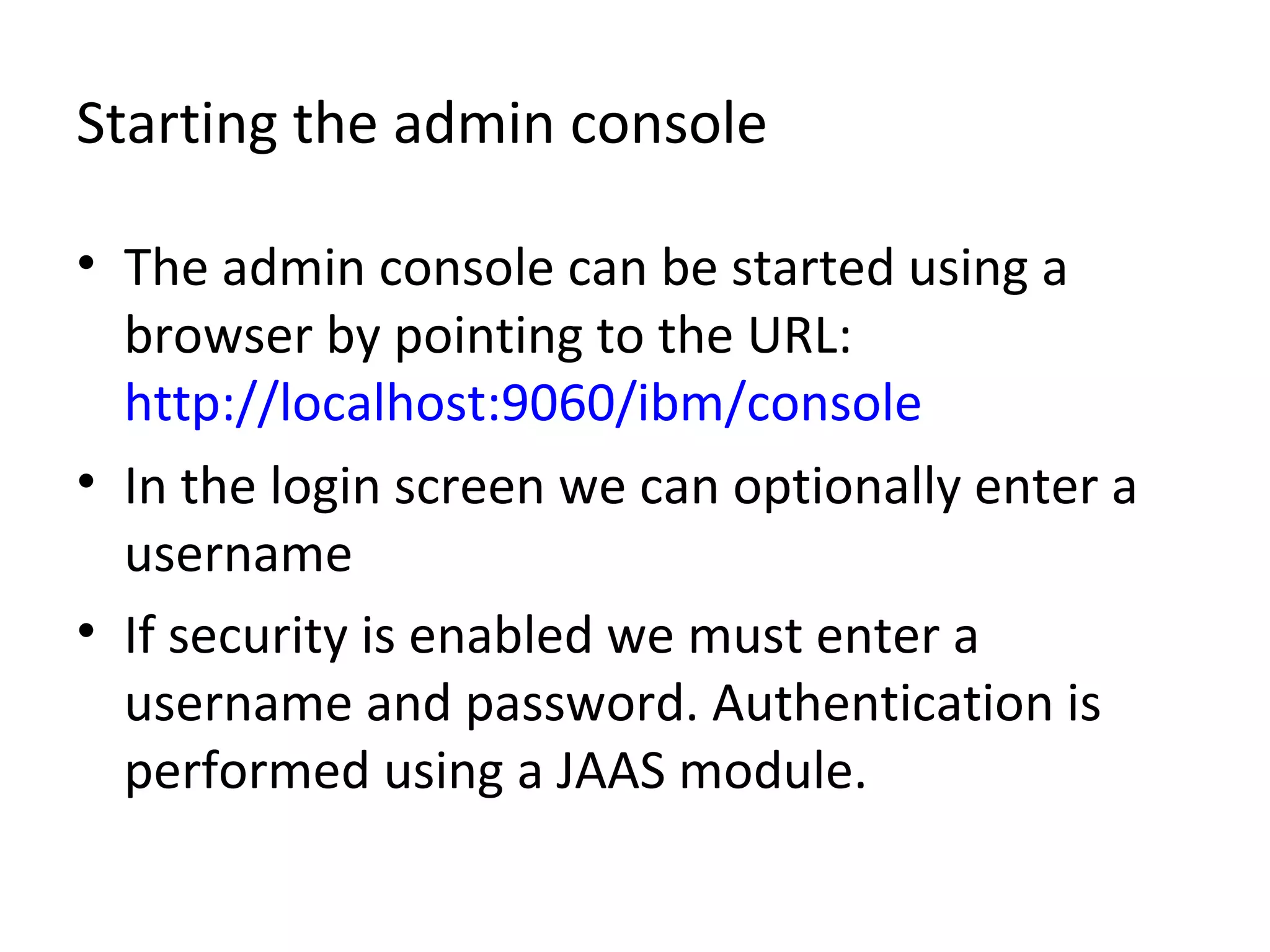 Starting the admin console
• The admin console can be started using a
browser by pointing to the URL:
http://localhost:9060/ibm/console
• In the login screen we can optionally enter a
username
• If security is enabled we must enter a
username and password. Authentication is
performed using a JAAS module.
 